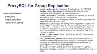 22
ProxySQL for Group Replication
Native health checks
Read_only
Viable_candidate
Transaction_behind
• writer_hostgroup: the hostgroup ID that refers to the WRITER
• backup_writer_hostgroup: the hostgoup ID referring to the
Hostgorup that will contain the candidate servers
• reader_hostgroup: The reader Hostgroup ID, containing the list of
servers that need to be taken in consideration
• offline_hostgroup: The Hostgroup ID that will eventually contain the
writer that will be put OFFLINE
• active: True[1]/False[0] if this configuration needs to be used or not
• max_writers: This will contain the MAX number of writers you want
to have at the same time. In a sane setup this should be always 1,
but if you want to have multiple writers, you can define it up to the
number of nodes.
• writer_is_also_reader: If true [1] the Writer will NOT be removed
from the reader HG
• max_transactions_behind: determines the maximum number of
transactions behind the writers that ProxySQL should allow before
shunning the node to prevent stale reads (this is determined by
querying the transactions_behind field of
the sys.gr_member_routing_candidate_status table in MySQL).
• comment: I suggest to put some meaningful notes to identify what is
what.
 