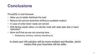 29
ProxySQL is cool because:
• Allow you to better distribute the load
• Reduce the service downtime shifting to available node(s)
• In case of writer down reads are served
• With Binlog reader allow u to identify node with stale data also in basic
replication
• More stuff that we are not covering here…
• Multiplexing; sharding; masking; firewalling etc..
In short your HA solution will be more resilient and flexible, which
means that your business will be safer.
Conclusions
 