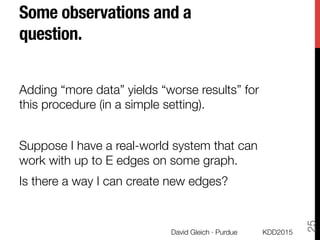 Some observations and a
question.
Adding “more data” yields “worse results” for
this procedure (in a simple setting).

Suppose I have a real-world system that can
work with up to E edges on some graph. 
Is there a way I can create new edges?
KDD2015
David Gleich · Purdue
25
 