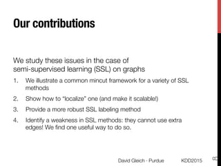 Our contributions
We study these issues in the case of "
semi-supervised learning (SSL) on graphs
1.  We illustrate a common mincut framework for a variety of SSL
methods
2.  Show how to “localize” one (and make it scalable!)
3.  Provide a more robust SSL labeling method
4.  Identify a weakness in SSL methods: they cannot use extra
edges! We ﬁnd one useful way to do so.
KDD2015
David Gleich · Purdue
8
 