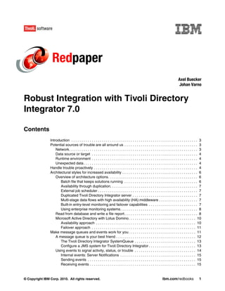 Redpaper
                                                                                                                                     Axel Buecker
                                                                                                                                     Johan Varno


Robust Integration with Tivoli Directory
Integrator 7.0

Contents
                Introduction . . . . . . . . . . . . . . . . . . . . . . . . . . . . . . . . . . . . . . . . . . . . . . . . . . . . . . . . . . . . . . 3
                Potential sources of trouble are all around us . . . . . . . . . . . . . . . . . . . . . . . . . . . . . . . . . . . . 3
                    Network . . . . . . . . . . . . . . . . . . . . . . . . . . . . . . . . . . . . . . . . . . . . . . . . . . . . . . . . . . . . . . . 3
                    Data source or target . . . . . . . . . . . . . . . . . . . . . . . . . . . . . . . . . . . . . . . . . . . . . . . . . . . . 4
                    Runtime environment . . . . . . . . . . . . . . . . . . . . . . . . . . . . . . . . . . . . . . . . . . . . . . . . . . . . 4
                    Unexpected data . . . . . . . . . . . . . . . . . . . . . . . . . . . . . . . . . . . . . . . . . . . . . . . . . . . . . . . . 4
                Handle trouble proactively . . . . . . . . . . . . . . . . . . . . . . . . . . . . . . . . . . . . . . . . . . . . . . . . . . . 4
                Architectural styles for increased availability . . . . . . . . . . . . . . . . . . . . . . . . . . . . . . . . . . . . . 6
                    Overview of architecture options. . . . . . . . . . . . . . . . . . . . . . . . . . . . . . . . . . . . . . . . . . . . 6
                       Batch file that keeps solutions running . . . . . . . . . . . . . . . . . . . . . . . . . . . . . . . . . . . . 6
                       Availability through duplication. . . . . . . . . . . . . . . . . . . . . . . . . . . . . . . . . . . . . . . . . . . 7
                       External job scheduler . . . . . . . . . . . . . . . . . . . . . . . . . . . . . . . . . . . . . . . . . . . . . . . . . 7
                       Duplicated Tivoli Directory Integrator server . . . . . . . . . . . . . . . . . . . . . . . . . . . . . . . . 7
                       Multi-stage data flows with high availability (HA) middleware . . . . . . . . . . . . . . . . . . . 7
                       Built-in entry-level monitoring and failover capabilities . . . . . . . . . . . . . . . . . . . . . . . . 7
                       Using enterprise monitoring systems. . . . . . . . . . . . . . . . . . . . . . . . . . . . . . . . . . . . . . 8
                    Read from database and write a file report . . . . . . . . . . . . . . . . . . . . . . . . . . . . . . . . . . . . 8
                    Microsoft Active Directory with Lotus Domino. . . . . . . . . . . . . . . . . . . . . . . . . . . . . . . . . 10
                       Availability approach . . . . . . . . . . . . . . . . . . . . . . . . . . . . . . . . . . . . . . . . . . . . . . . . . 10
                       Failover approach . . . . . . . . . . . . . . . . . . . . . . . . . . . . . . . . . . . . . . . . . . . . . . . . . . . 11
                Make message queues and events work for you . . . . . . . . . . . . . . . . . . . . . . . . . . . . . . . . . 11
                    A message queue is your best friend . . . . . . . . . . . . . . . . . . . . . . . . . . . . . . . . . . . . . . . 12
                       The Tivoli Directory Integrator SystemQueue . . . . . . . . . . . . . . . . . . . . . . . . . . . . . . 13
                       Configure a JMS system for Tivoli Directory Integrator . . . . . . . . . . . . . . . . . . . . . . . 13
                    Using events to signal activity, status, or trouble . . . . . . . . . . . . . . . . . . . . . . . . . . . . . . 14
                       Internal events: Server Notifications . . . . . . . . . . . . . . . . . . . . . . . . . . . . . . . . . . . . . 15
                       Sending events . . . . . . . . . . . . . . . . . . . . . . . . . . . . . . . . . . . . . . . . . . . . . . . . . . . . . 15
                       Receiving events . . . . . . . . . . . . . . . . . . . . . . . . . . . . . . . . . . . . . . . . . . . . . . . . . . . . 15


© Copyright IBM Corp. 2010. All rights reserved.                                                                       ibm.com/redbooks                  1
 