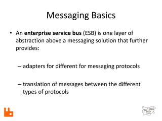 Messaging Basics
• An enterprise service bus (ESB) is one layer of
abstraction above a messaging solution that further
provides:
– adapters for different for messaging protocols
– translation of messages between the different
types of protocols
 
