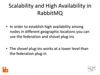 Scalability and High Availability in
RabbitMQ
• In order to establish high availability among
nodes in different geographic locations you can
use the federation and shovel plug-ins
• The shovel plug-ins works at a lower level than
the federation plug-in
 