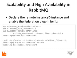 Scalability and High Availability in
RabbitMQ
set RABBITMQ_NODENAME=instanceD &
set RABBITMQ_NODE_PORT=6001 &
set RABBITMQ_SERVER_START_ARGS=
-rabbitmq_management listener [{port,44444}] &
rabbitmq-server.bat –detached
rabbitmq-plugins -n instanceD enable rabbitmq_federation
rabbitmq-plugins -n instanceD enable
rabbitmq_federation_management
• Declare the remote instanceD instance and
enable the federation plug-in for it:
 