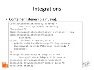 Integrations
• Container listener (plain Java):
CachingConnectionFactory factory =
new CachingConnectionFactory(
"localhost");
SimpleMessageListenerContainer container = new
SimpleMessageListenerContainer(
factory);
Object listener = new Object() {
public void handleMessage(String message) {
System.out.println("Message received: " +
message);
}};
MessageListenerAdapter adapter = new
MessageListenerAdapter(listener);
container.setMessageListener(adapter);
container.setQueueNames("sample-queue");
container.start();
 