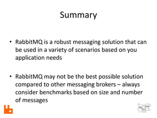 Summary
• RabbitMQ is a robust messaging solution that can
be used in a variety of scenarios based on you
application needs
• RabbitMQ may not be the best possible solution
compared to other messaging brokers – always
consider benchmarks based on size and number
of messages
 