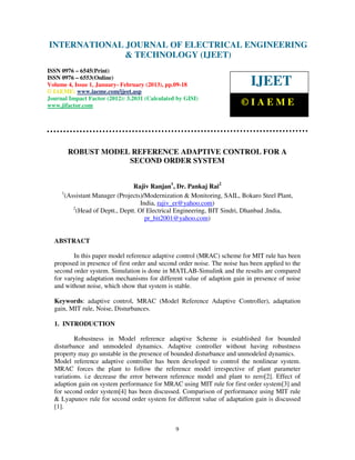 INTERNATIONAL Electrical EngineeringELECTRICAL ENGINEERING
 International Journal of
                            JOURNAL OF and Technology (IJEET), ISSN 0976 –
 6545(Print), ISSN 0976 – 6553(Online) Volume 4, Issue 1, January- February (2013), © IAEME
                            & TECHNOLOGY (IJEET)
ISSN 0976 – 6545(Print)
ISSN 0976 – 6553(Online)
Volume 4, Issue 1, January- February (2013), pp.09-18                       IJEET
© IAEME: www.iaeme.com/ijeet.asp
Journal Impact Factor (2012): 3.2031 (Calculated by GISI)
www.jifactor.com                                                        ©IAEME



       ROBUST MODEL REFERENCE ADAPTIVE CONTROL FOR A
                   SECOND ORDER SYSTEM


                                  Rajiv Ranjan1, Dr. Pankaj Rai2
     1
       (Assistant Manager (Projects)/Modernization & Monitoring, SAIL, Bokaro Steel Plant,
                                     India, rajiv_er@yahoo.com)
          2
            (Head of Deptt., Deptt. Of Electrical Engineering, BIT Sindri, Dhanbad ,India,
                                       pr_bit2001@yahoo.com)


  ABSTRACT

         In this paper model reference adaptive control (MRAC) scheme for MIT rule has been
  proposed in presence of first order and second order noise. The noise has been applied to the
  second order system. Simulation is done in MATLAB-Simulink and the results are compared
  for varying adaptation mechanisms for different value of adaption gain in presence of noise
  and without noise, which show that system is stable.

  Keywords: adaptive control, MRAC (Model Reference Adaptive Controller), adaptation
  gain, MIT rule, Noise, Disturbances.

  1. INTRODUCTION

          Robustness in Model reference adaptive Scheme is established for bounded
  disturbance and unmodeled dynamics. Adaptive controller without having robustness
  property may go unstable in the presence of bounded disturbance and unmodeled dynamics.
  Model reference adaptive controller has been developed to control the nonlinear system.
  MRAC forces the plant to follow the reference model irrespective of plant parameter
  variations. i.e decrease the error between reference model and plant to zero[2]. Effect of
  adaption gain on system performance for MRAC using MIT rule for first order system[3] and
  for second order system[4] has been discussed. Comparison of performance using MIT rule
  & Lyapunov rule for second order system for different value of adaptation gain is discussed
  [1].


                                                9
 