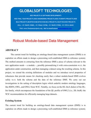 Robust Module-based Data Management
ABSTRACT
The current trend for building an ontology-based data management system (DMS) is to
capitalize on efforts made to design a preexisting well-established DMS (a reference system).
The method amounts to extracting from the reference DMS a piece of schema relevant to the
new application needs – a module –, possibly personalizing it with extra-constraints w.r.t. the
application under construction, and then managing a dataset using the resulting schema. In this
project, we extend the existing definitions of modules and we introduce novel properties of
robustness that provide means for checking easily that a robust module-based DMS evolves
safely w.r.t. both the schema and the data of the reference DMS. We carry out our
investigations in the setting of description logics which underlie modern ontology languages,
like RDFS, OWL, and OWL2 from W3C. Notably, we focus on the DL-liteA dialect of the DL-
lite family, which encompasses the foundations of the QL profile of OWL2 (i.e., DL-liteR): the
W3C recommendation for efficiently managing large datasets.
Existing System
The current trend for building an ontology-based data management system (DMS) is to
capitalize on efforts made to design a preexisting well-established DMS (a reference system).
GLOBALSOFT TECHNOLOGIES
IEEE PROJECTS & SOFTWARE DEVELOPMENTS
IEEE FINAL YEAR PROJECTS|IEEE ENGINEERING PROJECTS|IEEE STUDENTS PROJECTS|IEEE
BULK PROJECTS|BE/BTECH/ME/MTECH/MS/MCA PROJECTS|CSE/IT/ECE/EEE PROJECTS
CELL: +91 98495 39085, +91 99662 35788, +91 98495 57908, +91 97014 40401
Visit: www.finalyearprojects.org Mail to:ieeefinalsemprojects@gmail.com
 