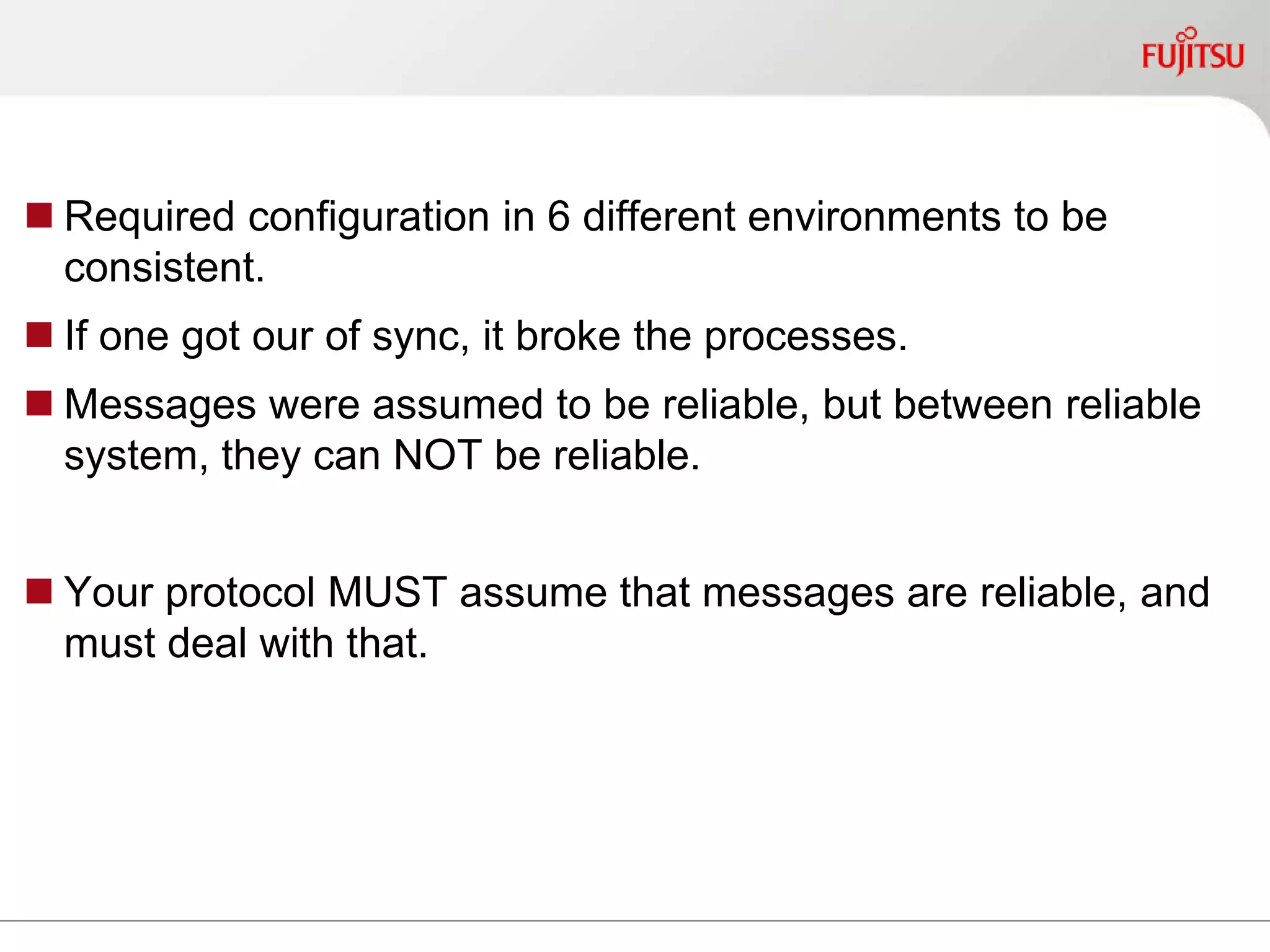 Required configuration in 6 different environments to be
consistent.
 If one got our of sync, it broke the processes.
 Messages were assumed to be reliable, but between reliable
system, they can NOT be reliable.
 Your protocol MUST assume that messages are reliable, and
must deal with that.
 
