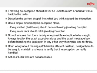  Throwing an exception should never be used to return a "normal" value
back to the caller.
 Describe the current scope! Not what you think caused the exception.
 Use a single monomorphic exception class.
• Every method (that throws) should declare throwing java.lang.Exception.
• Every catch block should catch java.lang.Exception
 Do not assume that there is only one possible exception to be caught.
Always test for the exact exception class and the exact message key
before handling the exception in any other way than wrap and re-throw.
 Don’t worry about making catch blocks efficient. Instead, design them to
be easy to maintain and easy to verify that the exception correctly
handled.
 Act as if LOG files are not accessible
 