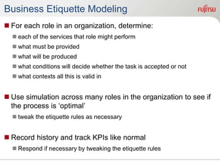Business Etiquette Modeling
 For each role in an organization, determine:
 each of the services that role might perform
 what must be provided
 what will be produced
 what conditions will decide whether the task is accepted or not
 what contexts all this is valid in
 Use simulation across many roles in the organization to see if
the process is ‘optimal’
 tweak the etiquette rules as necessary
 Record history and track KPIs like normal
 Respond if necessary by tweaking the etiquette rules
 