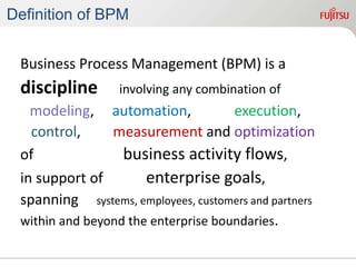 Definition of BPM
Business Process Management (BPM) is a
discipline involving any combination of
modeling, automation, execution,
control, measurement and optimization
of business activity flows,
in support of enterprise goals,
spanning systems, employees, customers and partners
within and beyond the enterprise boundaries.
 