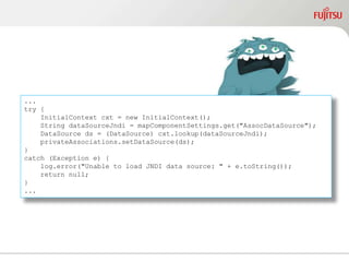 ...
try {
InitialContext cxt = new InitialContext();
String dataSourceJndi = mapComponentSettings.get("AssocDataSource");
DataSource ds = (DataSource) cxt.lookup(dataSourceJndi);
privateAssociations.setDataSource(ds);
}
catch (Exception e) {
log.error("Unable to load JNDI data source: " + e.toString());
return null;
}
...
 