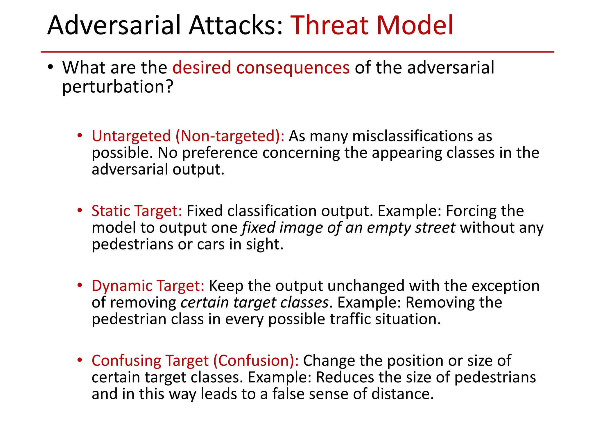 • What are the desired consequences of the adversarial
perturbation?
• Untargeted (Non-targeted): As many misclassifications as
possible. No preference concerning the appearing classes in the
adversarial output.
• Static Target: Fixed classification output. Example: Forcing the
model to output one fixed image of an empty street without any
pedestrians or cars in sight.
• Dynamic Target: Keep the output unchanged with the exception
of removing certain target classes. Example: Removing the
pedestrian class in every possible traffic situation.
• Confusing Target (Confusion): Change the position or size of
certain target classes. Example: Reduces the size of pedestrians
and in this way leads to a false sense of distance.
Adversarial Attacks: Threat Model
 