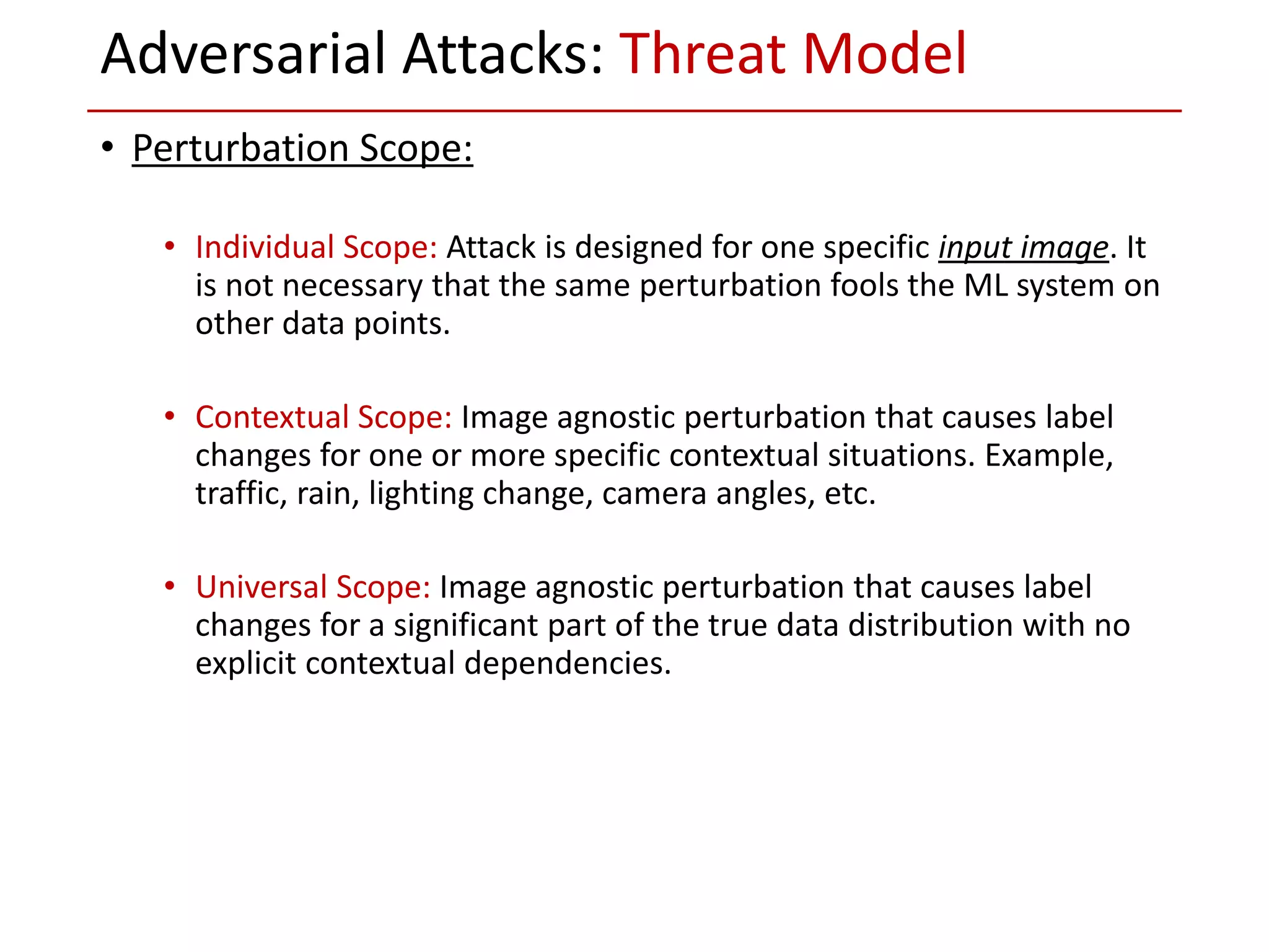 • Perturbation Scope:
• Individual Scope: Attack is designed for one specific input image. It
is not necessary that the same perturbation fools the ML system on
other data points.
• Contextual Scope: Image agnostic perturbation that causes label
changes for one or more specific contextual situations. Example,
traffic, rain, lighting change, camera angles, etc.
• Universal Scope: Image agnostic perturbation that causes label
changes for a significant part of the true data distribution with no
explicit contextual dependencies.
Adversarial Attacks: Threat Model
 