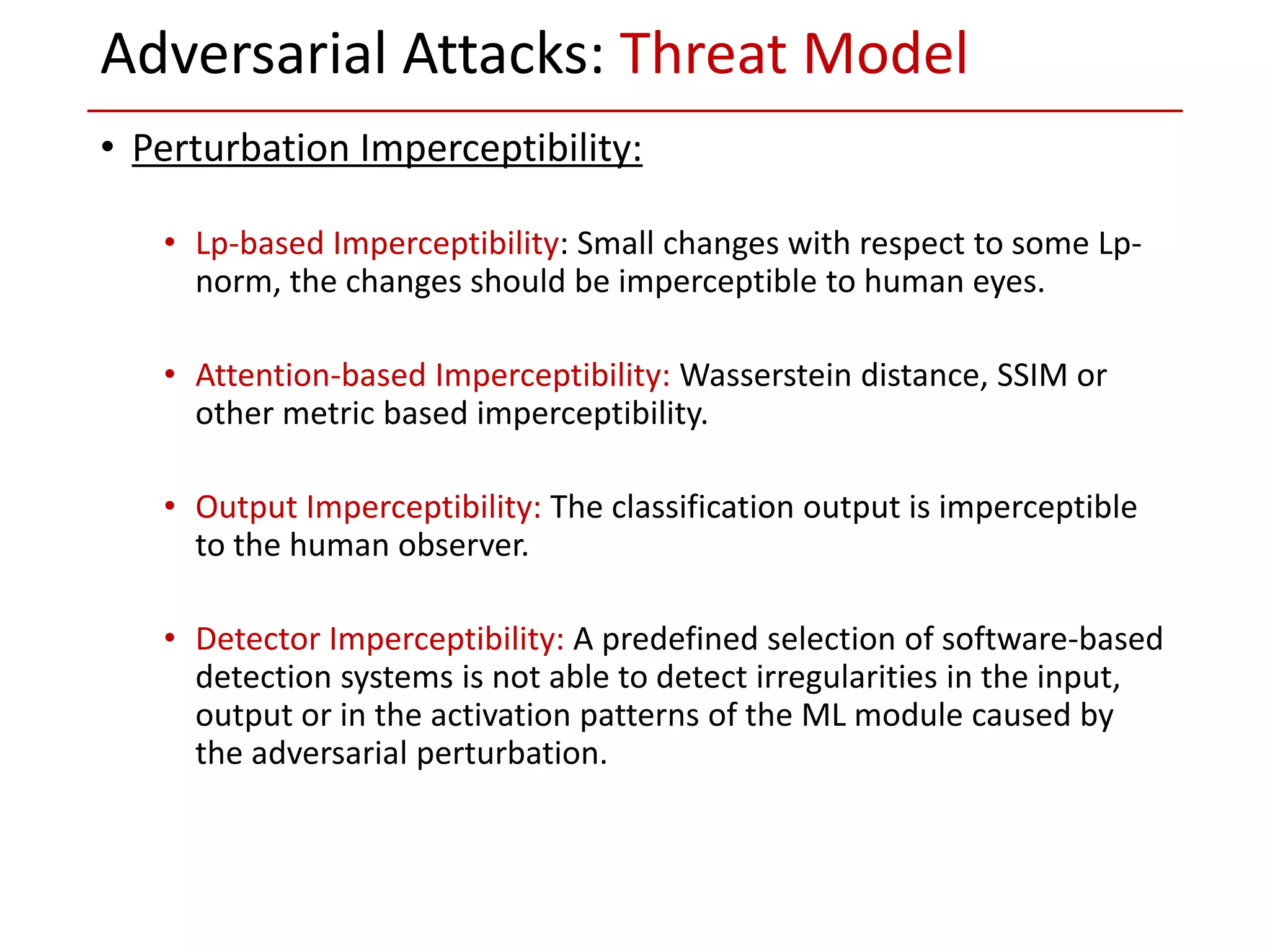 • Perturbation Imperceptibility:
• Lp-based Imperceptibility: Small changes with respect to some Lp-
norm, the changes should be imperceptible to human eyes.
• Attention-based Imperceptibility: Wasserstein distance, SSIM or
other metric based imperceptibility.
• Output Imperceptibility: The classification output is imperceptible
to the human observer.
• Detector Imperceptibility: A predefined selection of software-based
detection systems is not able to detect irregularities in the input,
output or in the activation patterns of the ML module caused by
the adversarial perturbation.
Adversarial Attacks: Threat Model
 