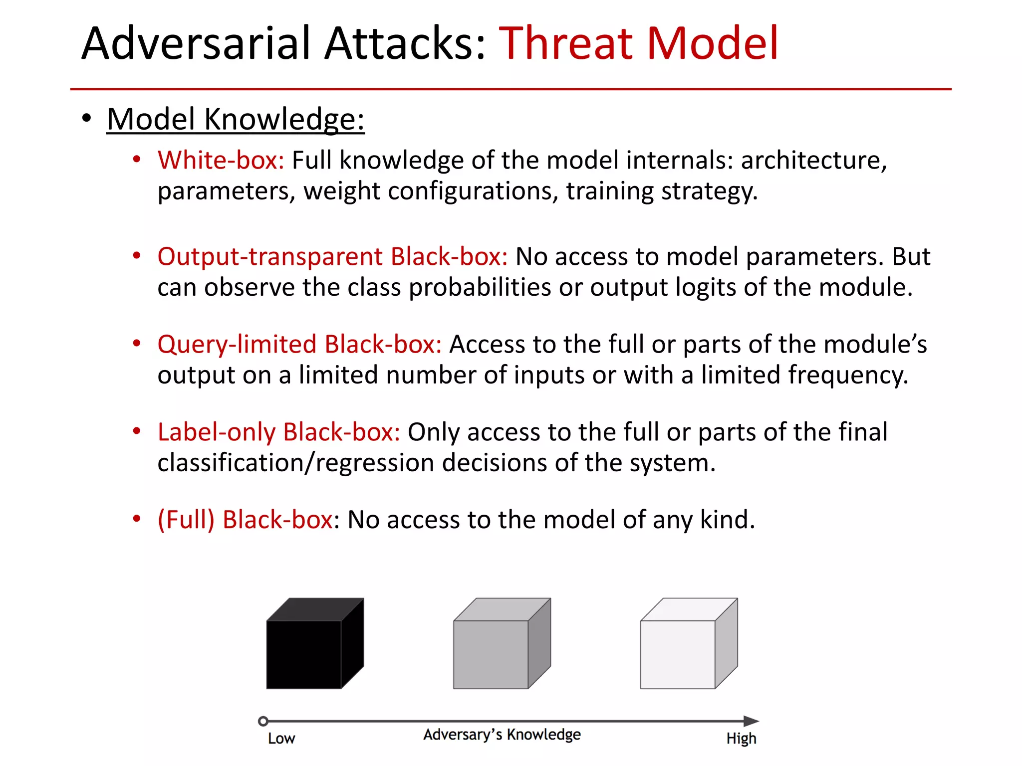 • Model Knowledge:
• White-box: Full knowledge of the model internals: architecture,
parameters, weight configurations, training strategy.
• Output-transparent Black-box: No access to model parameters. But
can observe the class probabilities or output logits of the module.
• Query-limited Black-box: Access to the full or parts of the module’s
output on a limited number of inputs or with a limited frequency.
• Label-only Black-box: Only access to the full or parts of the final
classification/regression decisions of the system.
• (Full) Black-box: No access to the model of any kind.
Adversarial Attacks: Threat Model
 