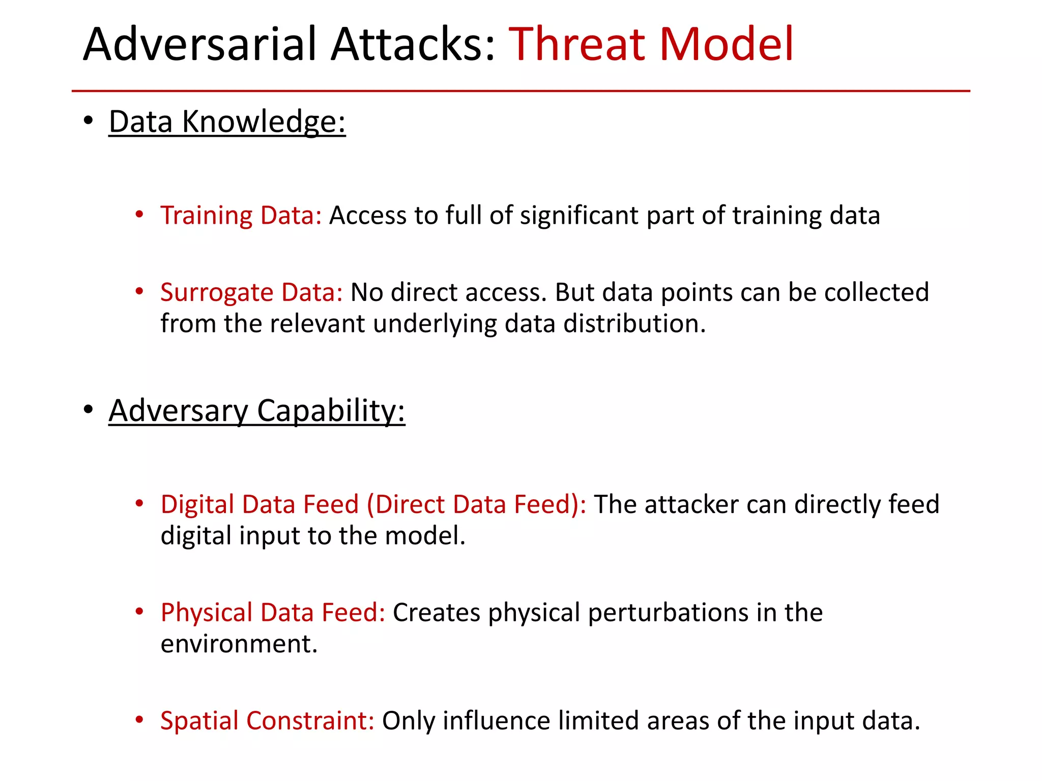• Data Knowledge:
• Training Data: Access to full of significant part of training data
• Surrogate Data: No direct access. But data points can be collected
from the relevant underlying data distribution.
• Adversary Capability:
• Digital Data Feed (Direct Data Feed): The attacker can directly feed
digital input to the model.
• Physical Data Feed: Creates physical perturbations in the
environment.
• Spatial Constraint: Only influence limited areas of the input data.
Adversarial Attacks: Threat Model
 