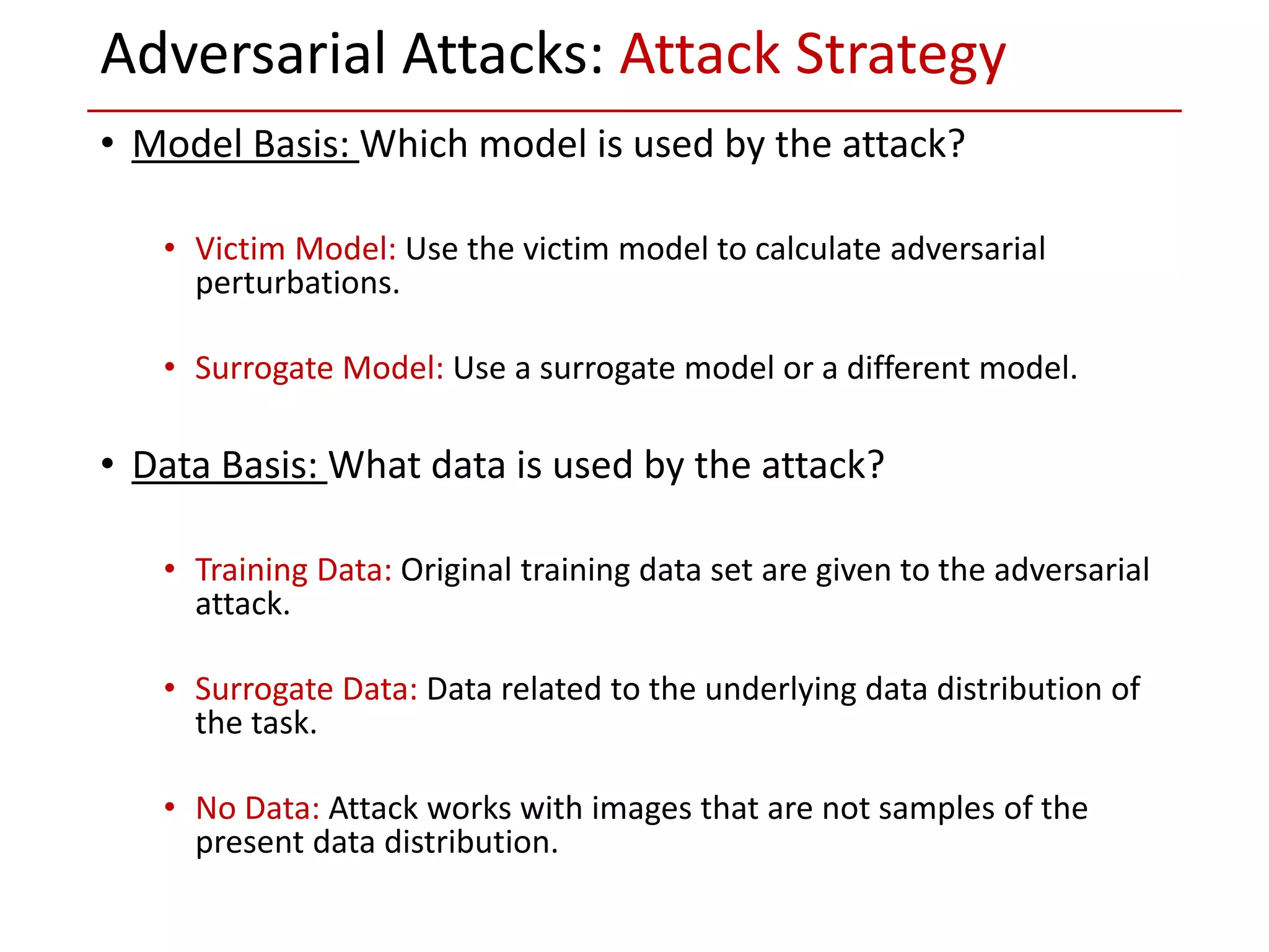 • Model Basis: Which model is used by the attack?
• Victim Model: Use the victim model to calculate adversarial
perturbations.
• Surrogate Model: Use a surrogate model or a different model.
• Data Basis: What data is used by the attack?
• Training Data: Original training data set are given to the adversarial
attack.
• Surrogate Data: Data related to the underlying data distribution of
the task.
• No Data: Attack works with images that are not samples of the
present data distribution.
Adversarial Attacks: Attack Strategy
 