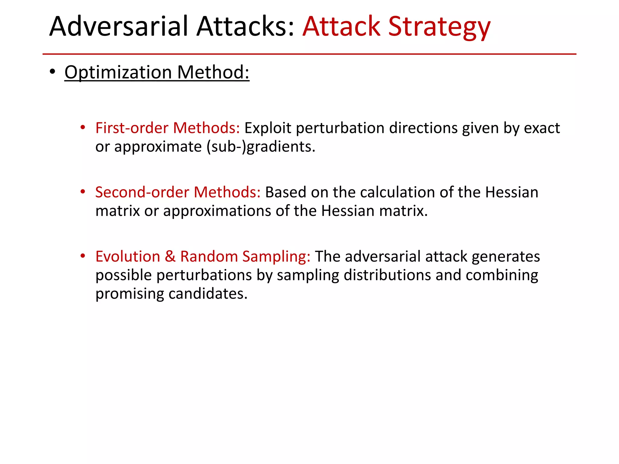 • Optimization Method:
• First-order Methods: Exploit perturbation directions given by exact
or approximate (sub-)gradients.
• Second-order Methods: Based on the calculation of the Hessian
matrix or approximations of the Hessian matrix.
• Evolution & Random Sampling: The adversarial attack generates
possible perturbations by sampling distributions and combining
promising candidates.
Adversarial Attacks: Attack Strategy
 