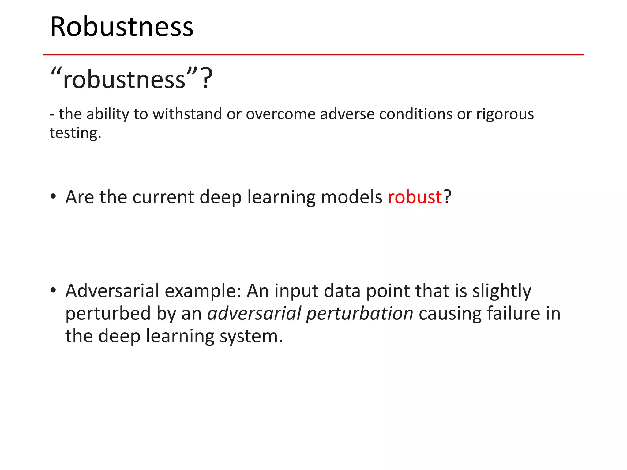 “robustness”?
- the ability to withstand or overcome adverse conditions or rigorous
testing.
• Are the current deep learning models robust?
• Adversarial example: An input data point that is slightly
perturbed by an adversarial perturbation causing failure in
the deep learning system.
Robustness
 