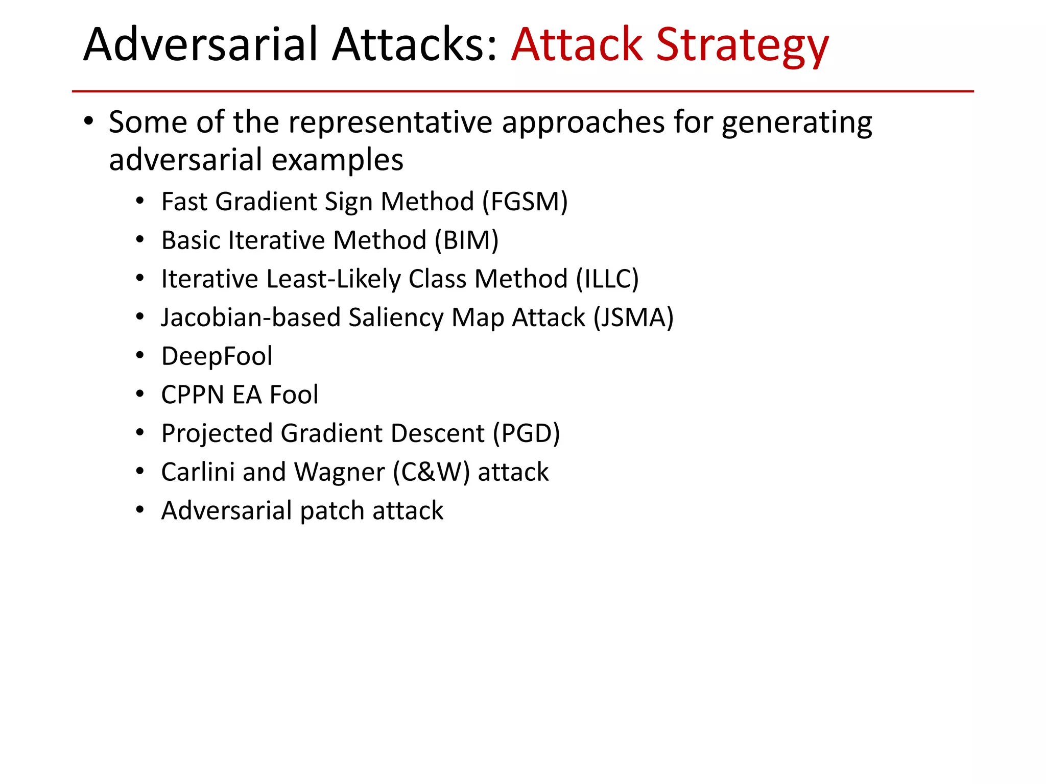 • Some of the representative approaches for generating
adversarial examples
• Fast Gradient Sign Method (FGSM)
• Basic Iterative Method (BIM)
• Iterative Least-Likely Class Method (ILLC)
• Jacobian-based Saliency Map Attack (JSMA)
• DeepFool
• CPPN EA Fool
• Projected Gradient Descent (PGD)
• Carlini and Wagner (C&W) attack
• Adversarial patch attack
Adversarial Attacks: Attack Strategy
 