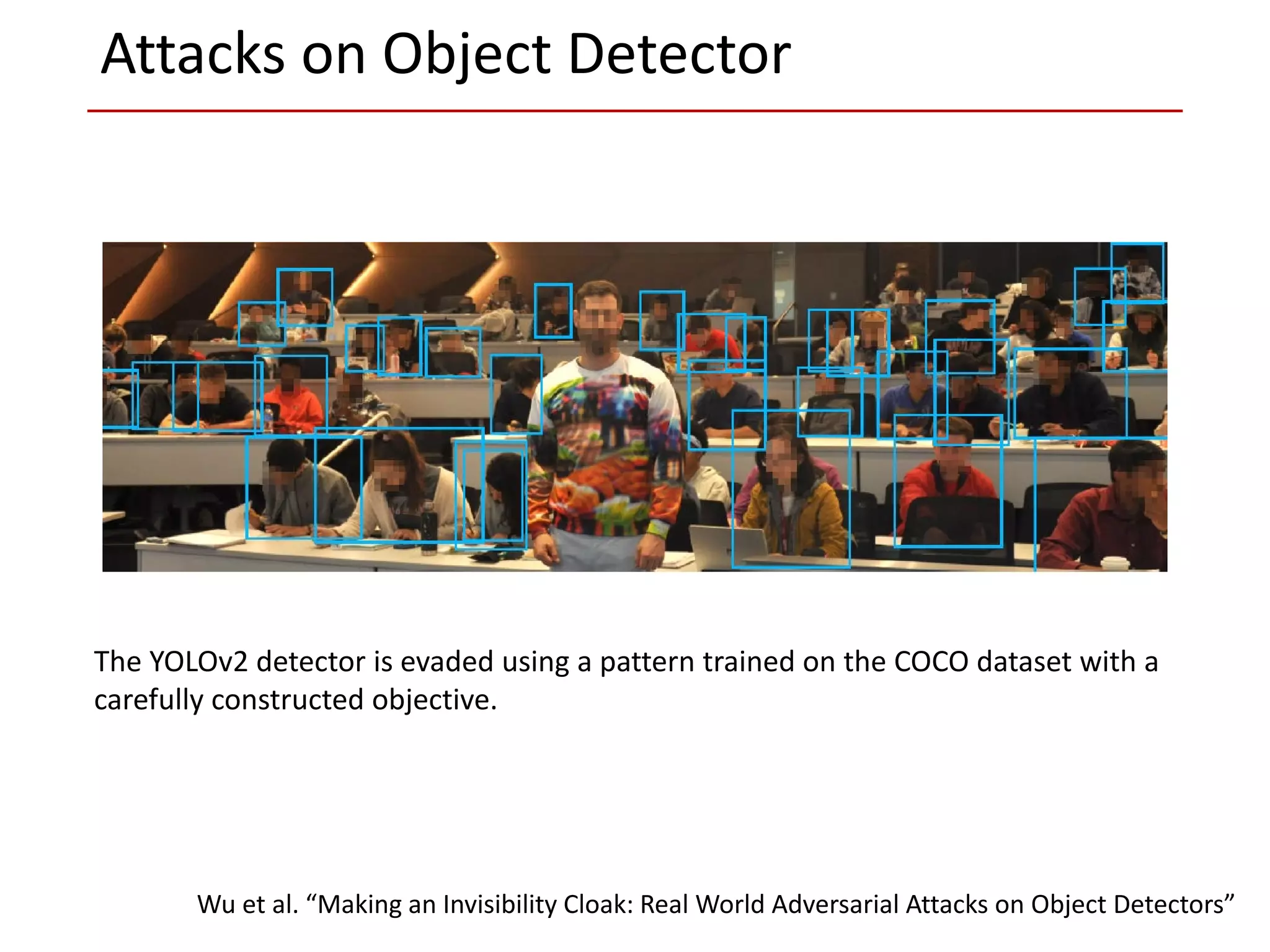The YOLOv2 detector is evaded using a pattern trained on the COCO dataset with a
carefully constructed objective.
Wu et al. “Making an Invisibility Cloak: Real World Adversarial Attacks on Object Detectors”
Attacks on Object Detector
 