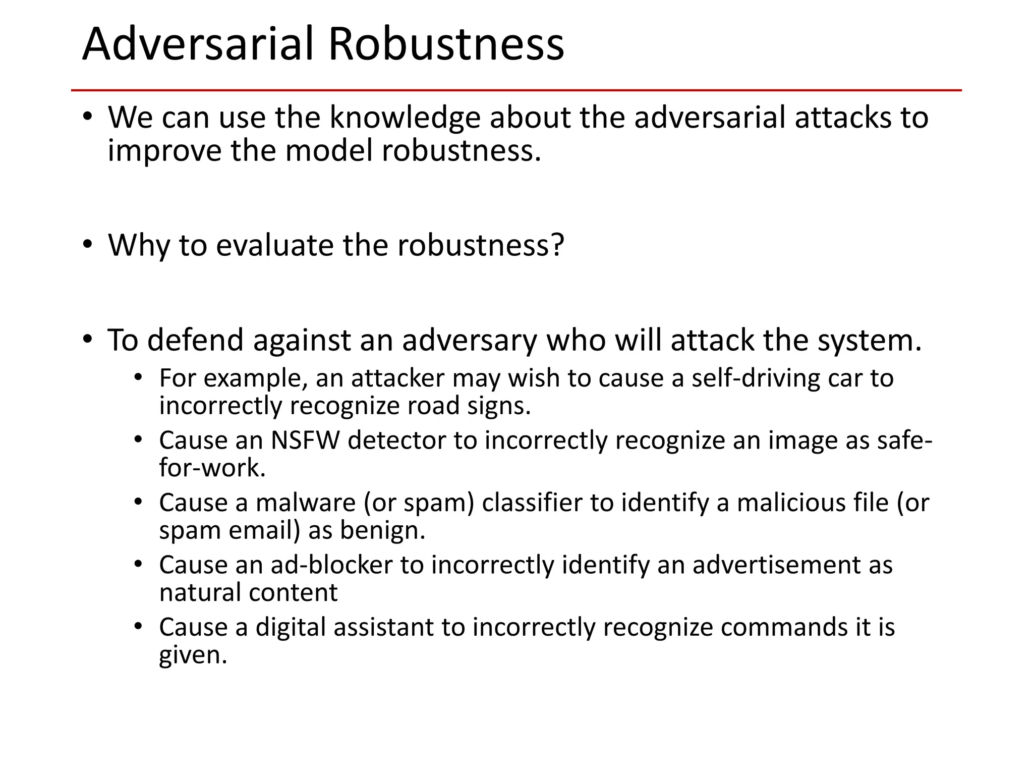 • We can use the knowledge about the adversarial attacks to
improve the model robustness.
• Why to evaluate the robustness?
• To defend against an adversary who will attack the system.
• For example, an attacker may wish to cause a self-driving car to
incorrectly recognize road signs.
• Cause an NSFW detector to incorrectly recognize an image as safe-
for-work.
• Cause a malware (or spam) classifier to identify a malicious file (or
spam email) as benign.
• Cause an ad-blocker to incorrectly identify an advertisement as
natural content
• Cause a digital assistant to incorrectly recognize commands it is
given.
Adversarial Robustness
 