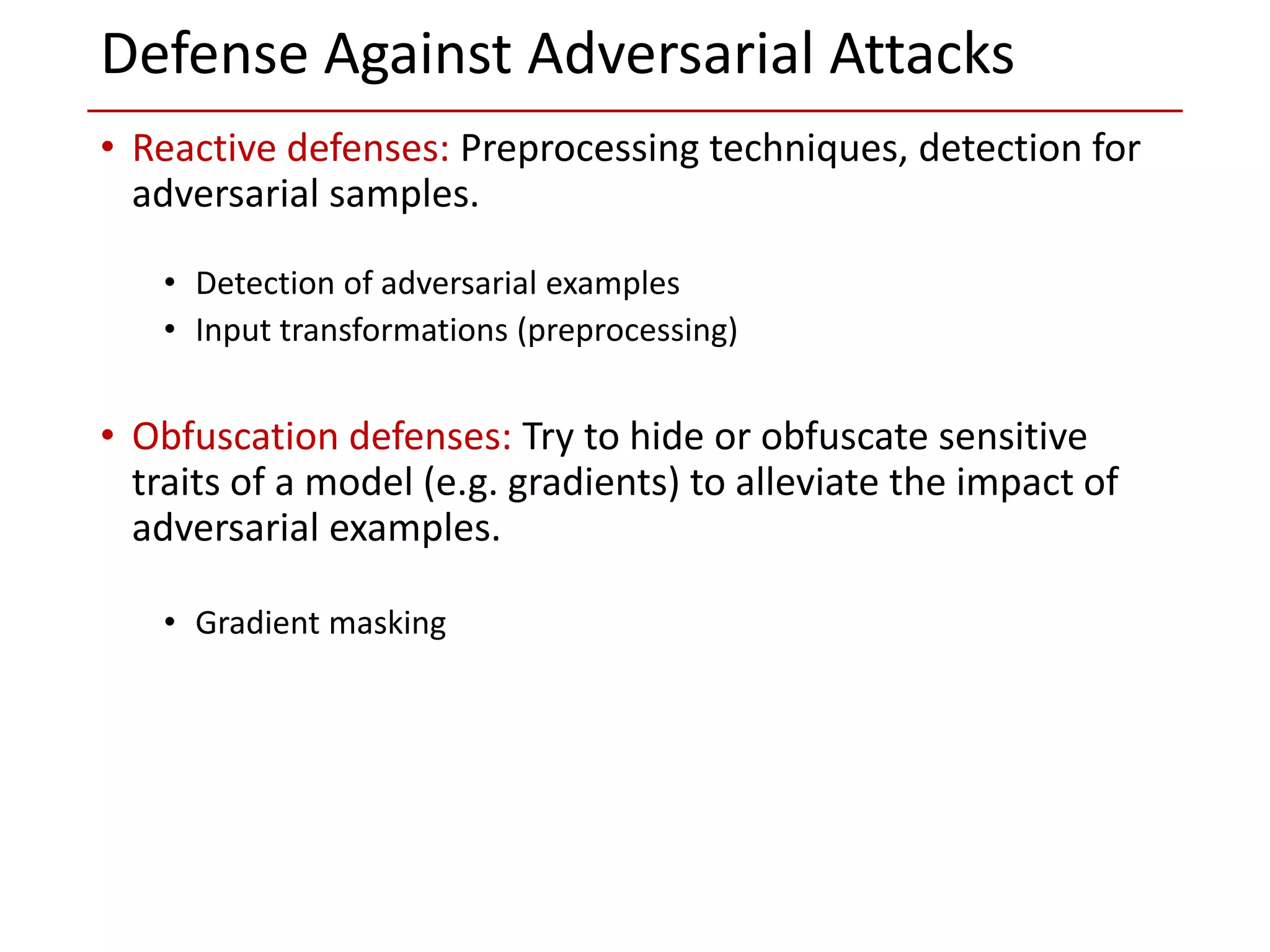• Reactive defenses: Preprocessing techniques, detection for
adversarial samples.
• Detection of adversarial examples
• Input transformations (preprocessing)
• Obfuscation defenses: Try to hide or obfuscate sensitive
traits of a model (e.g. gradients) to alleviate the impact of
adversarial examples.
• Gradient masking
Defense Against Adversarial Attacks
 