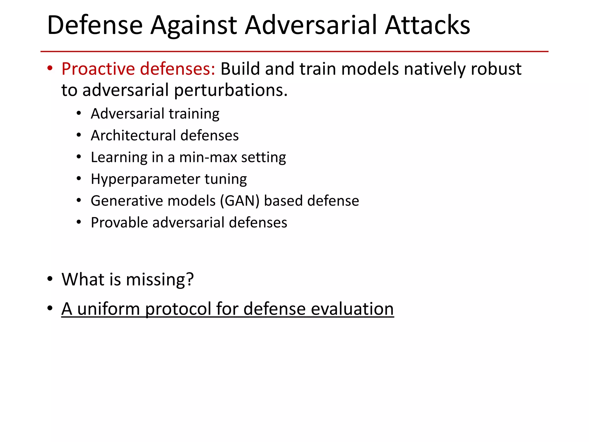 • Proactive defenses: Build and train models natively robust
to adversarial perturbations.
• Adversarial training
• Architectural defenses
• Learning in a min-max setting
• Hyperparameter tuning
• Generative models (GAN) based defense
• Provable adversarial defenses
• What is missing?
• A uniform protocol for defense evaluation
Defense Against Adversarial Attacks
 