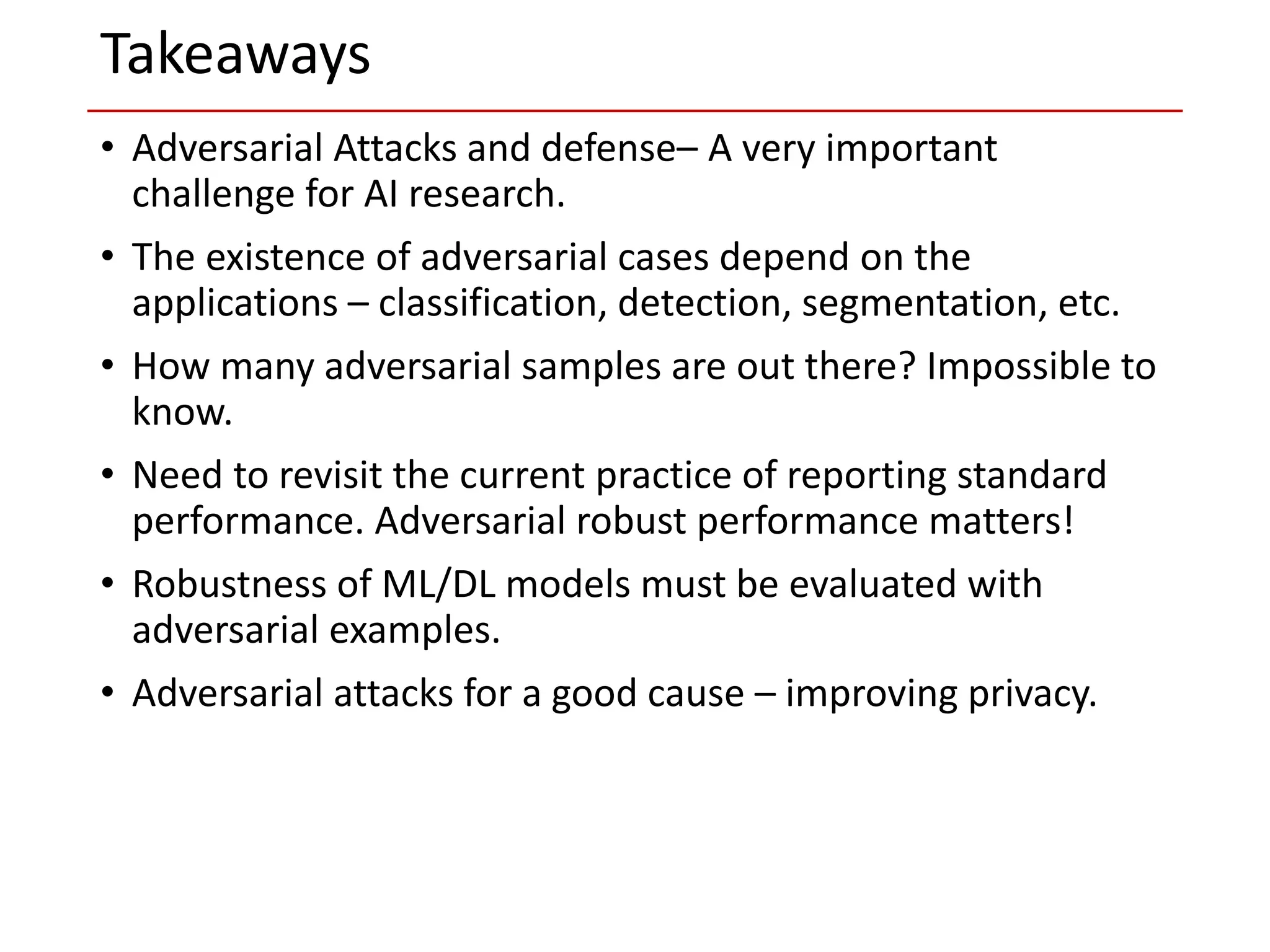 • Adversarial Attacks and defense– A very important
challenge for AI research.
• The existence of adversarial cases depend on the
applications – classification, detection, segmentation, etc.
• How many adversarial samples are out there? Impossible to
know.
• Need to revisit the current practice of reporting standard
performance. Adversarial robust performance matters!
• Robustness of ML/DL models must be evaluated with
adversarial examples.
• Adversarial attacks for a good cause – improving privacy.
Takeaways
 