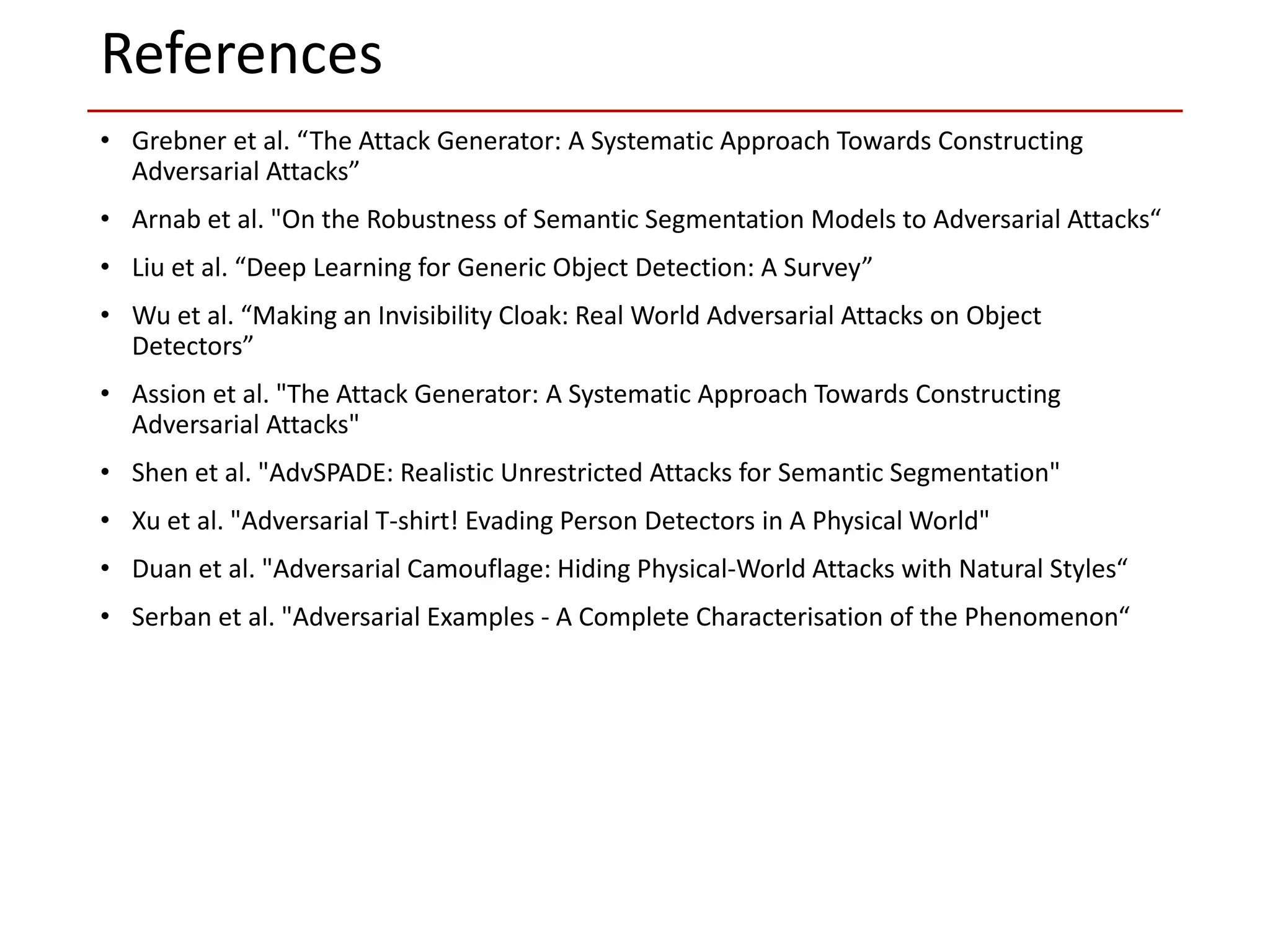 • Grebner et al. “The Attack Generator: A Systematic Approach Towards Constructing
Adversarial Attacks”
• Arnab et al. "On the Robustness of Semantic Segmentation Models to Adversarial Attacks“
• Liu et al. “Deep Learning for Generic Object Detection: A Survey”
• Wu et al. “Making an Invisibility Cloak: Real World Adversarial Attacks on Object
Detectors”
• Assion et al. "The Attack Generator: A Systematic Approach Towards Constructing
Adversarial Attacks"
• Shen et al. "AdvSPADE: Realistic Unrestricted Attacks for Semantic Segmentation"
• Xu et al. "Adversarial T-shirt! Evading Person Detectors in A Physical World"
• Duan et al. "Adversarial Camouflage: Hiding Physical-World Attacks with Natural Styles“
• Serban et al. "Adversarial Examples - A Complete Characterisation of the Phenomenon“
References
 