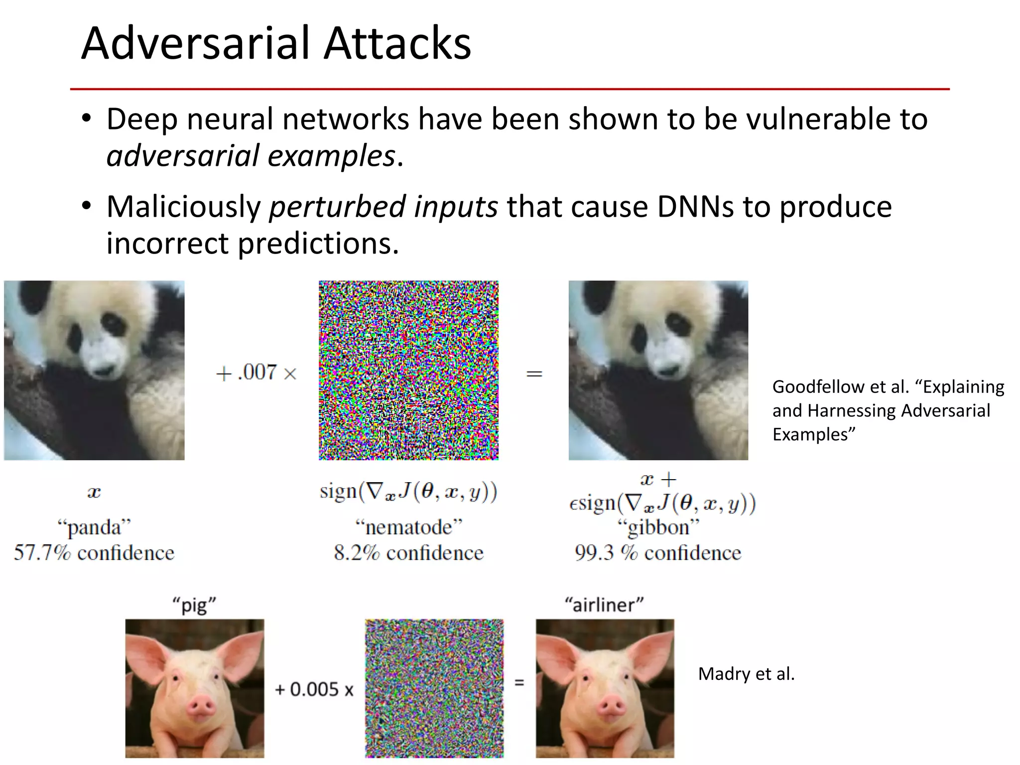 • Deep neural networks have been shown to be vulnerable to
adversarial examples.
• Maliciously perturbed inputs that cause DNNs to produce
incorrect predictions.
Adversarial Attacks
Madry et al.
Goodfellow et al. “Explaining
and Harnessing Adversarial
Examples”
 