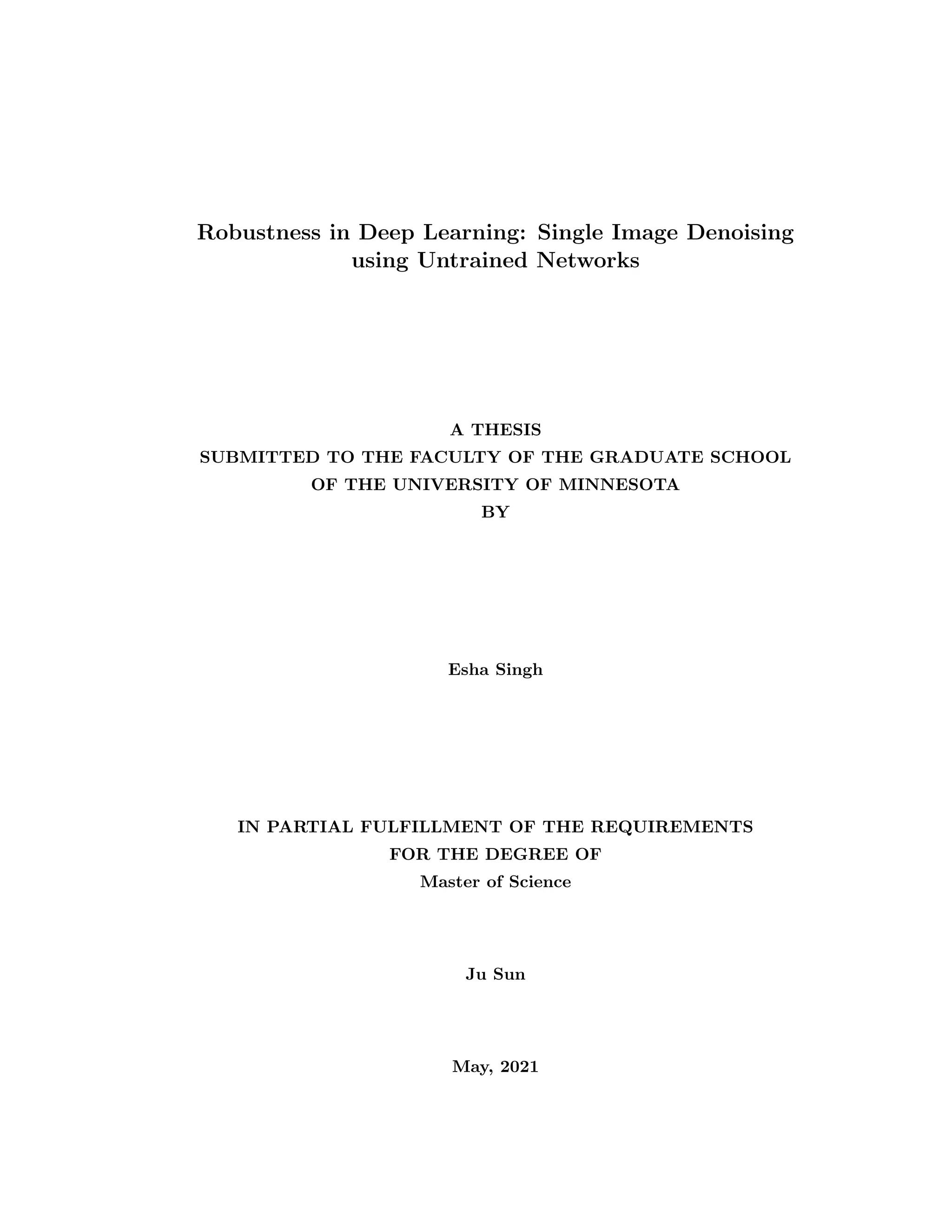 Robustness in Deep Learning: Single Image Denoising using Untrained Networks A THESIS SUBMITTED TO THE FACULTY OF THE GRADUATE SCHOOL OF THE UNIVERSITY OF MINNESOTA BY Esha Singh IN PARTIAL FULFILLMENT OF THE REQUIREMENTS FOR THE DEGREE OF Master of Science Ju Sun May, 2021 