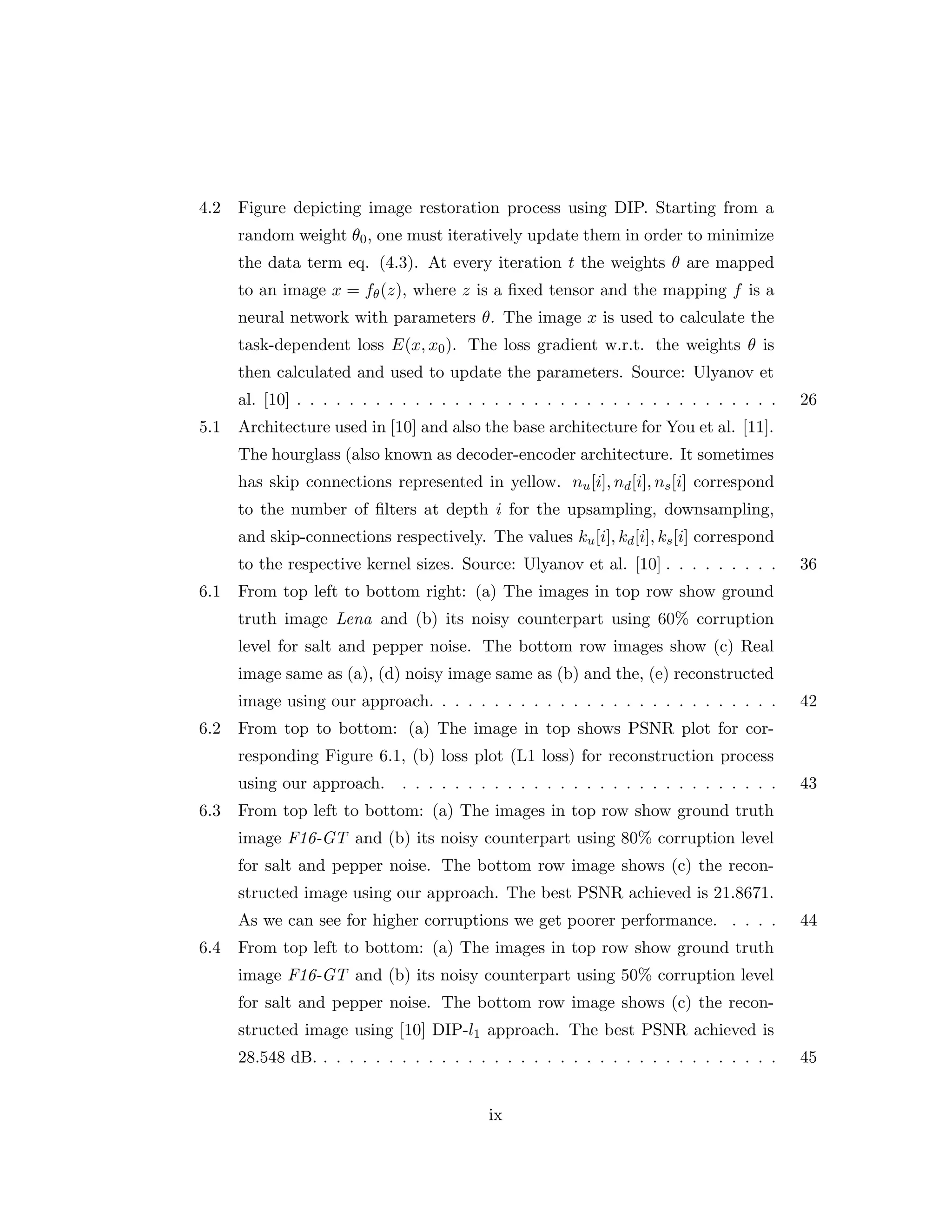 4.2 Figure depicting image restoration process using DIP. Starting from a random weight θ0, one must iteratively update them in order to minimize the data term eq. (4.3). At every iteration t the weights θ are mapped to an image x = fθ(z), where z is a fixed tensor and the mapping f is a neural network with parameters θ. The image x is used to calculate the task-dependent loss E(x, x0). The loss gradient w.r.t. the weights θ is then calculated and used to update the parameters. Source: Ulyanov et al. [10] . . . . . . . . . . . . . . . . . . . . . . . . . . . . . . . . . . . . . 26 5.1 Architecture used in [10] and also the base architecture for You et al. [11]. The hourglass (also known as decoder-encoder architecture. It sometimes has skip connections represented in yellow. nu[i], nd[i], ns[i] correspond to the number of filters at depth i for the upsampling, downsampling, and skip-connections respectively. The values ku[i], kd[i], ks[i] correspond to the respective kernel sizes. Source: Ulyanov et al. [10] . . . . . . . . . 36 6.1 From top left to bottom right: (a) The images in top row show ground truth image Lena and (b) its noisy counterpart using 60% corruption level for salt and pepper noise. The bottom row images show (c) Real image same as (a), (d) noisy image same as (b) and the, (e) reconstructed image using our approach. . . . . . . . . . . . . . . . . . . . . . . . . . . 42 6.2 From top to bottom: (a) The image in top shows PSNR plot for cor- responding Figure 6.1, (b) loss plot (L1 loss) for reconstruction process using our approach. . . . . . . . . . . . . . . . . . . . . . . . . . . . . . 43 6.3 From top left to bottom: (a) The images in top row show ground truth image F16-GT and (b) its noisy counterpart using 80% corruption level for salt and pepper noise. The bottom row image shows (c) the recon- structed image using our approach. The best PSNR achieved is 21.8671. As we can see for higher corruptions we get poorer performance. . . . . 44 6.4 From top left to bottom: (a) The images in top row show ground truth image F16-GT and (b) its noisy counterpart using 50% corruption level for salt and pepper noise. The bottom row image shows (c) the recon- structed image using [10] DIP-l1 approach. The best PSNR achieved is 28.548 dB. . . . . . . . . . . . . . . . . . . . . . . . . . . . . . . . . . . . 45 ix 