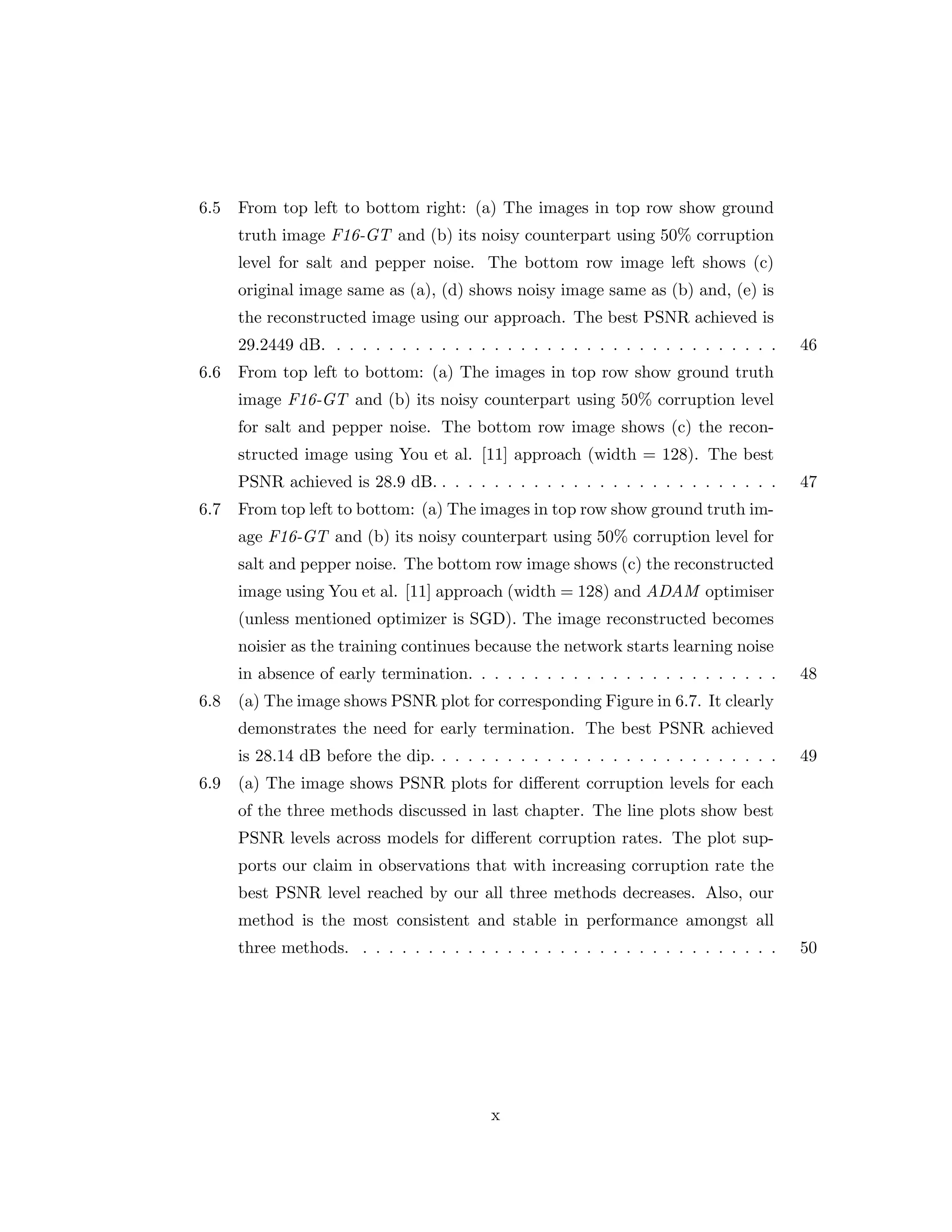 6.5 From top left to bottom right: (a) The images in top row show ground truth image F16-GT and (b) its noisy counterpart using 50% corruption level for salt and pepper noise. The bottom row image left shows (c) original image same as (a), (d) shows noisy image same as (b) and, (e) is the reconstructed image using our approach. The best PSNR achieved is 29.2449 dB. . . . . . . . . . . . . . . . . . . . . . . . . . . . . . . . . . . 46 6.6 From top left to bottom: (a) The images in top row show ground truth image F16-GT and (b) its noisy counterpart using 50% corruption level for salt and pepper noise. The bottom row image shows (c) the recon- structed image using You et al. [11] approach (width = 128). The best PSNR achieved is 28.9 dB. . . . . . . . . . . . . . . . . . . . . . . . . . . 47 6.7 From top left to bottom: (a) The images in top row show ground truth im- age F16-GT and (b) its noisy counterpart using 50% corruption level for salt and pepper noise. The bottom row image shows (c) the reconstructed image using You et al. [11] approach (width = 128) and ADAM optimiser (unless mentioned optimizer is SGD). The image reconstructed becomes noisier as the training continues because the network starts learning noise in absence of early termination. . . . . . . . . . . . . . . . . . . . . . . . 48 6.8 (a) The image shows PSNR plot for corresponding Figure in 6.7. It clearly demonstrates the need for early termination. The best PSNR achieved is 28.14 dB before the dip. . . . . . . . . . . . . . . . . . . . . . . . . . . 49 6.9 (a) The image shows PSNR plots for different corruption levels for each of the three methods discussed in last chapter. The line plots show best PSNR levels across models for different corruption rates. The plot sup- ports our claim in observations that with increasing corruption rate the best PSNR level reached by our all three methods decreases. Also, our method is the most consistent and stable in performance amongst all three methods. . . . . . . . . . . . . . . . . . . . . . . . . . . . . . . . . 50 x 