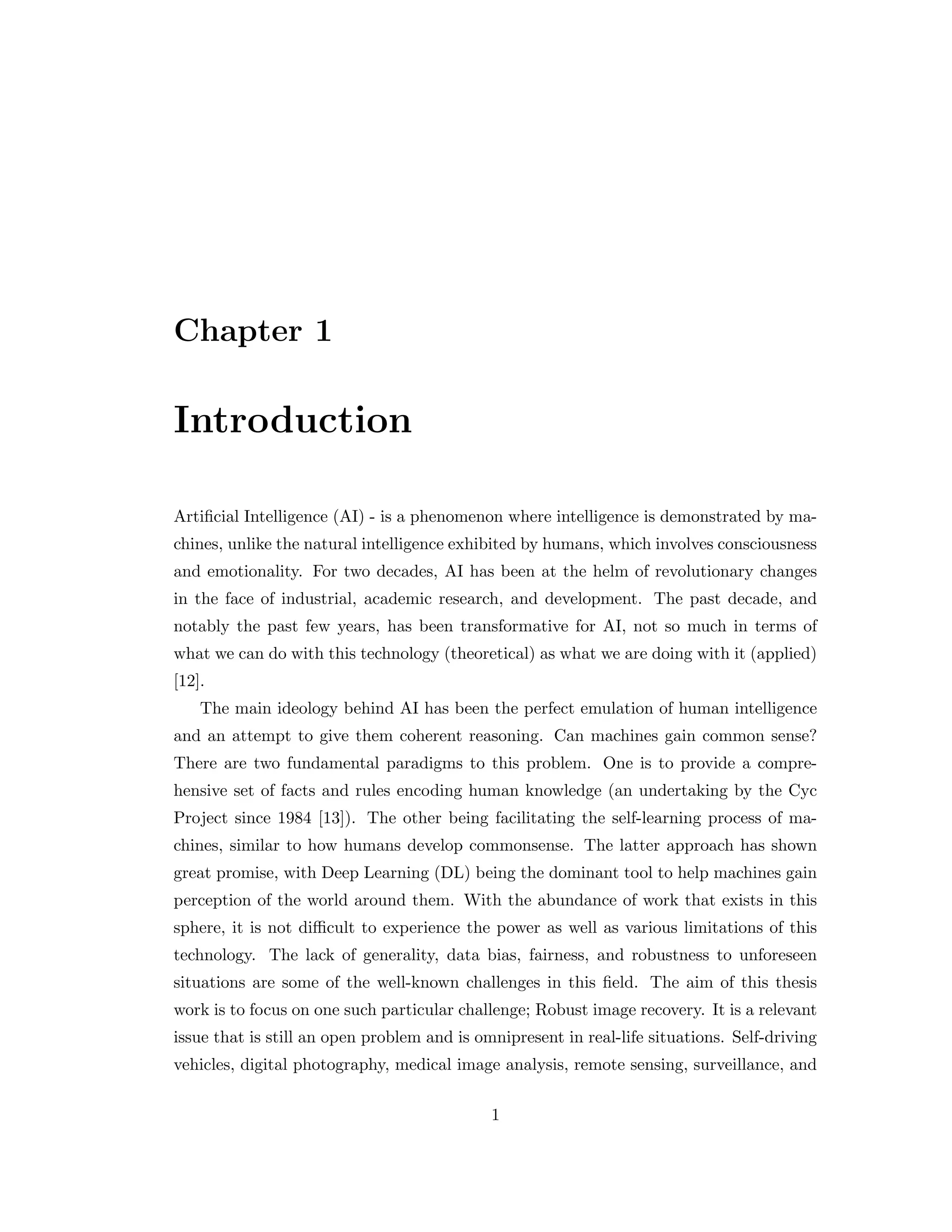 Chapter 1 Introduction Artificial Intelligence (AI) - is a phenomenon where intelligence is demonstrated by ma- chines, unlike the natural intelligence exhibited by humans, which involves consciousness and emotionality. For two decades, AI has been at the helm of revolutionary changes in the face of industrial, academic research, and development. The past decade, and notably the past few years, has been transformative for AI, not so much in terms of what we can do with this technology (theoretical) as what we are doing with it (applied) [12]. The main ideology behind AI has been the perfect emulation of human intelligence and an attempt to give them coherent reasoning. Can machines gain common sense? There are two fundamental paradigms to this problem. One is to provide a compre- hensive set of facts and rules encoding human knowledge (an undertaking by the Cyc Project since 1984 [13]). The other being facilitating the self-learning process of ma- chines, similar to how humans develop commonsense. The latter approach has shown great promise, with Deep Learning (DL) being the dominant tool to help machines gain perception of the world around them. With the abundance of work that exists in this sphere, it is not difficult to experience the power as well as various limitations of this technology. The lack of generality, data bias, fairness, and robustness to unforeseen situations are some of the well-known challenges in this field. The aim of this thesis work is to focus on one such particular challenge; Robust image recovery. It is a relevant issue that is still an open problem and is omnipresent in real-life situations. Self-driving vehicles, digital photography, medical image analysis, remote sensing, surveillance, and 1 
