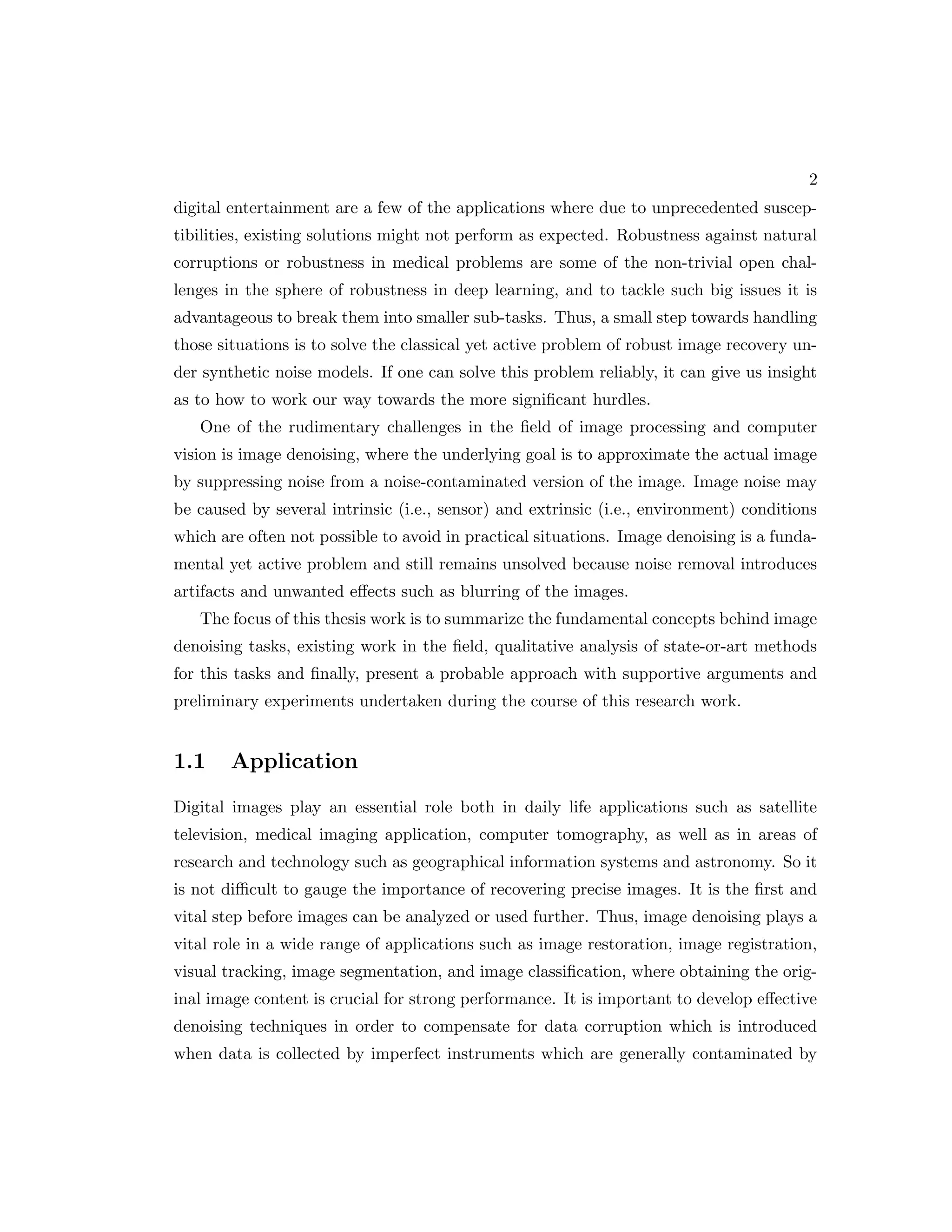 2 digital entertainment are a few of the applications where due to unprecedented suscep- tibilities, existing solutions might not perform as expected. Robustness against natural corruptions or robustness in medical problems are some of the non-trivial open chal- lenges in the sphere of robustness in deep learning, and to tackle such big issues it is advantageous to break them into smaller sub-tasks. Thus, a small step towards handling those situations is to solve the classical yet active problem of robust image recovery un- der synthetic noise models. If one can solve this problem reliably, it can give us insight as to how to work our way towards the more significant hurdles. One of the rudimentary challenges in the field of image processing and computer vision is image denoising, where the underlying goal is to approximate the actual image by suppressing noise from a noise-contaminated version of the image. Image noise may be caused by several intrinsic (i.e., sensor) and extrinsic (i.e., environment) conditions which are often not possible to avoid in practical situations. Image denoising is a funda- mental yet active problem and still remains unsolved because noise removal introduces artifacts and unwanted effects such as blurring of the images. The focus of this thesis work is to summarize the fundamental concepts behind image denoising tasks, existing work in the field, qualitative analysis of state-or-art methods for this tasks and finally, present a probable approach with supportive arguments and preliminary experiments undertaken during the course of this research work. 1.1 Application Digital images play an essential role both in daily life applications such as satellite television, medical imaging application, computer tomography, as well as in areas of research and technology such as geographical information systems and astronomy. So it is not difficult to gauge the importance of recovering precise images. It is the first and vital step before images can be analyzed or used further. Thus, image denoising plays a vital role in a wide range of applications such as image restoration, image registration, visual tracking, image segmentation, and image classification, where obtaining the orig- inal image content is crucial for strong performance. It is important to develop effective denoising techniques in order to compensate for data corruption which is introduced when data is collected by imperfect instruments which are generally contaminated by 