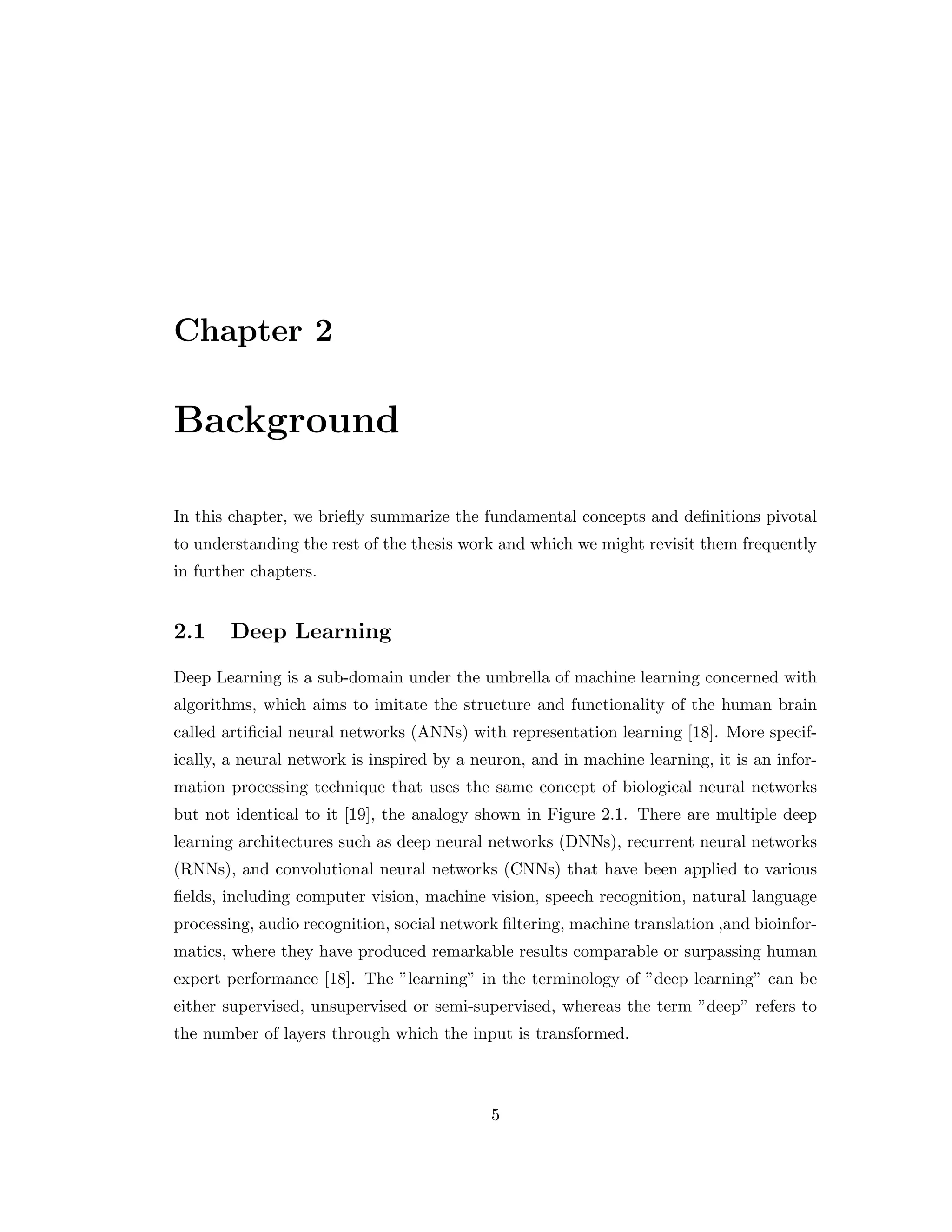 Chapter 2 Background In this chapter, we briefly summarize the fundamental concepts and definitions pivotal to understanding the rest of the thesis work and which we might revisit them frequently in further chapters. 2.1 Deep Learning Deep Learning is a sub-domain under the umbrella of machine learning concerned with algorithms, which aims to imitate the structure and functionality of the human brain called artificial neural networks (ANNs) with representation learning [18]. More specif- ically, a neural network is inspired by a neuron, and in machine learning, it is an infor- mation processing technique that uses the same concept of biological neural networks but not identical to it [19], the analogy shown in Figure 2.1. There are multiple deep learning architectures such as deep neural networks (DNNs), recurrent neural networks (RNNs), and convolutional neural networks (CNNs) that have been applied to various fields, including computer vision, machine vision, speech recognition, natural language processing, audio recognition, social network filtering, machine translation ,and bioinfor- matics, where they have produced remarkable results comparable or surpassing human expert performance [18]. The ”learning” in the terminology of ”deep learning” can be either supervised, unsupervised or semi-supervised, whereas the term ”deep” refers to the number of layers through which the input is transformed. 5 