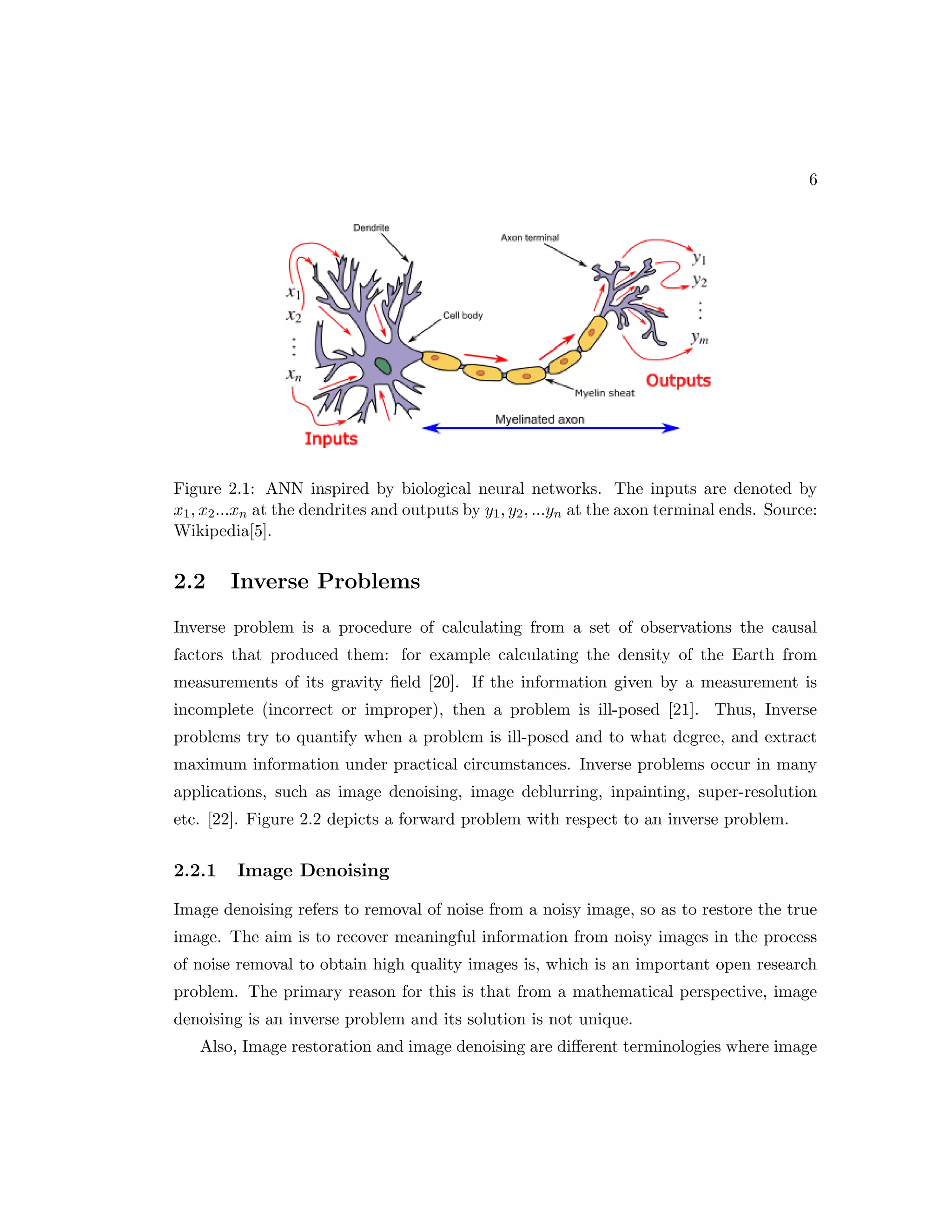 6 Figure 2.1: ANN inspired by biological neural networks. The inputs are denoted by x1, x2...xn at the dendrites and outputs by y1, y2, ...yn at the axon terminal ends. Source: Wikipedia[5]. 2.2 Inverse Problems Inverse problem is a procedure of calculating from a set of observations the causal factors that produced them: for example calculating the density of the Earth from measurements of its gravity field [20]. If the information given by a measurement is incomplete (incorrect or improper), then a problem is ill-posed [21]. Thus, Inverse problems try to quantify when a problem is ill-posed and to what degree, and extract maximum information under practical circumstances. Inverse problems occur in many applications, such as image denoising, image deblurring, inpainting, super-resolution etc. [22]. Figure 2.2 depicts a forward problem with respect to an inverse problem. 2.2.1 Image Denoising Image denoising refers to removal of noise from a noisy image, so as to restore the true image. The aim is to recover meaningful information from noisy images in the process of noise removal to obtain high quality images is, which is an important open research problem. The primary reason for this is that from a mathematical perspective, image denoising is an inverse problem and its solution is not unique. Also, Image restoration and image denoising are different terminologies where image 