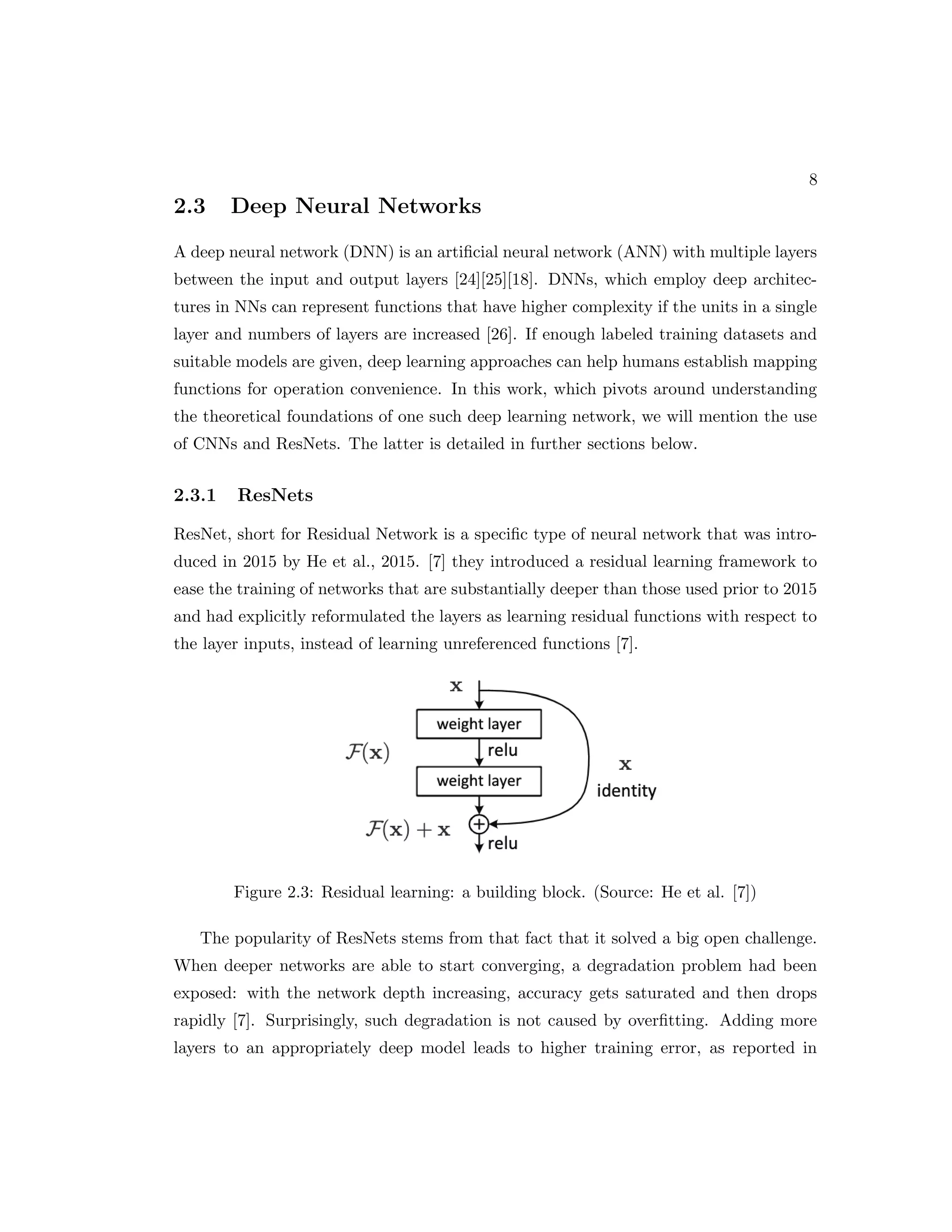 8 2.3 Deep Neural Networks A deep neural network (DNN) is an artificial neural network (ANN) with multiple layers between the input and output layers [24][25][18]. DNNs, which employ deep architec- tures in NNs can represent functions that have higher complexity if the units in a single layer and numbers of layers are increased [26]. If enough labeled training datasets and suitable models are given, deep learning approaches can help humans establish mapping functions for operation convenience. In this work, which pivots around understanding the theoretical foundations of one such deep learning network, we will mention the use of CNNs and ResNets. The latter is detailed in further sections below. 2.3.1 ResNets ResNet, short for Residual Network is a specific type of neural network that was intro- duced in 2015 by He et al., 2015. [7] they introduced a residual learning framework to ease the training of networks that are substantially deeper than those used prior to 2015 and had explicitly reformulated the layers as learning residual functions with respect to the layer inputs, instead of learning unreferenced functions [7]. Figure 2.3: Residual learning: a building block. (Source: He et al. [7]) The popularity of ResNets stems from that fact that it solved a big open challenge. When deeper networks are able to start converging, a degradation problem had been exposed: with the network depth increasing, accuracy gets saturated and then drops rapidly [7]. Surprisingly, such degradation is not caused by overfitting. Adding more layers to an appropriately deep model leads to higher training error, as reported in 