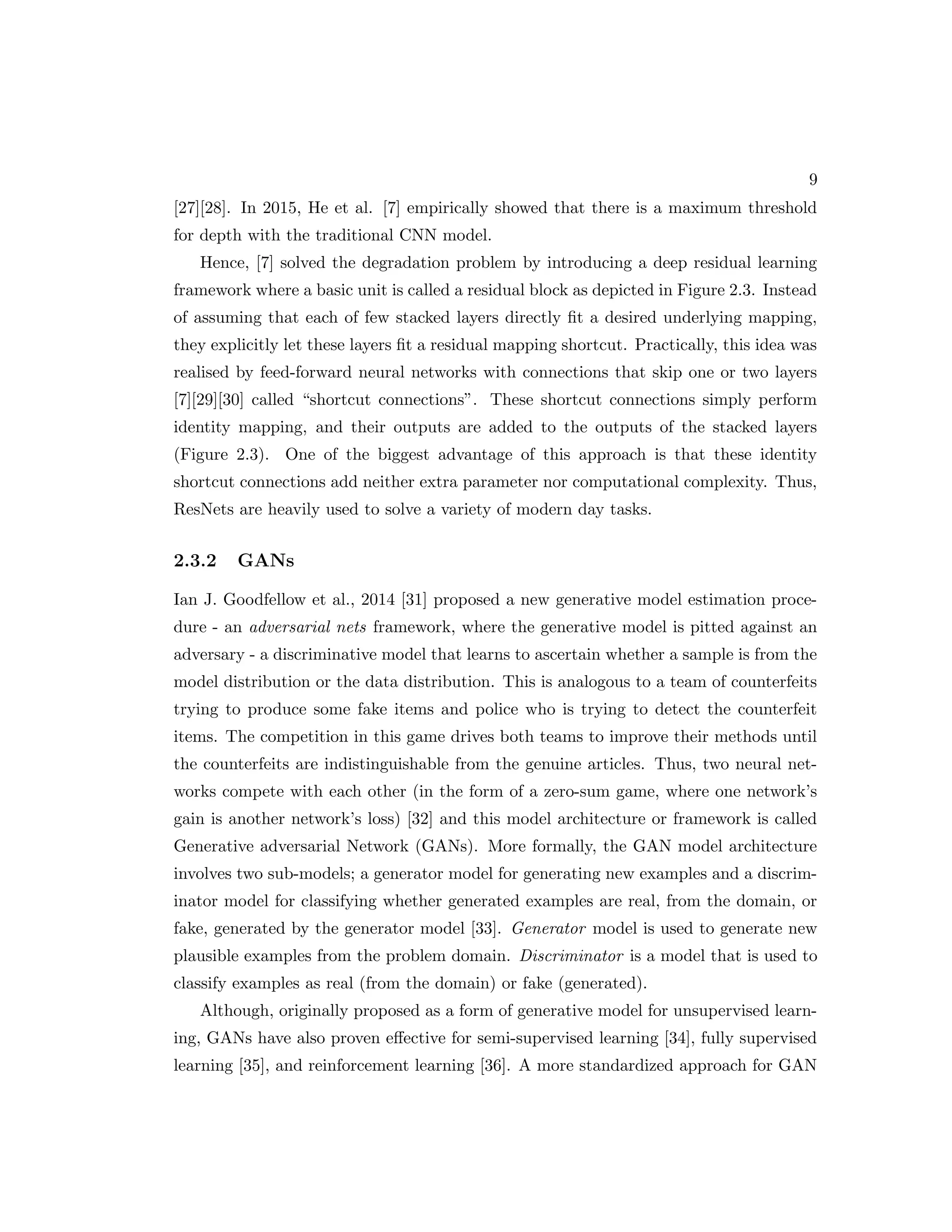 9 [27][28]. In 2015, He et al. [7] empirically showed that there is a maximum threshold for depth with the traditional CNN model. Hence, [7] solved the degradation problem by introducing a deep residual learning framework where a basic unit is called a residual block as depicted in Figure 2.3. Instead of assuming that each of few stacked layers directly fit a desired underlying mapping, they explicitly let these layers fit a residual mapping shortcut. Practically, this idea was realised by feed-forward neural networks with connections that skip one or two layers [7][29][30] called “shortcut connections”. These shortcut connections simply perform identity mapping, and their outputs are added to the outputs of the stacked layers (Figure 2.3). One of the biggest advantage of this approach is that these identity shortcut connections add neither extra parameter nor computational complexity. Thus, ResNets are heavily used to solve a variety of modern day tasks. 2.3.2 GANs Ian J. Goodfellow et al., 2014 [31] proposed a new generative model estimation proce- dure - an adversarial nets framework, where the generative model is pitted against an adversary - a discriminative model that learns to ascertain whether a sample is from the model distribution or the data distribution. This is analogous to a team of counterfeits trying to produce some fake items and police who is trying to detect the counterfeit items. The competition in this game drives both teams to improve their methods until the counterfeits are indistinguishable from the genuine articles. Thus, two neural net- works compete with each other (in the form of a zero-sum game, where one network’s gain is another network’s loss) [32] and this model architecture or framework is called Generative adversarial Network (GANs). More formally, the GAN model architecture involves two sub-models; a generator model for generating new examples and a discrim- inator model for classifying whether generated examples are real, from the domain, or fake, generated by the generator model [33]. Generator model is used to generate new plausible examples from the problem domain. Discriminator is a model that is used to classify examples as real (from the domain) or fake (generated). Although, originally proposed as a form of generative model for unsupervised learn- ing, GANs have also proven effective for semi-supervised learning [34], fully supervised learning [35], and reinforcement learning [36]. A more standardized approach for GAN 