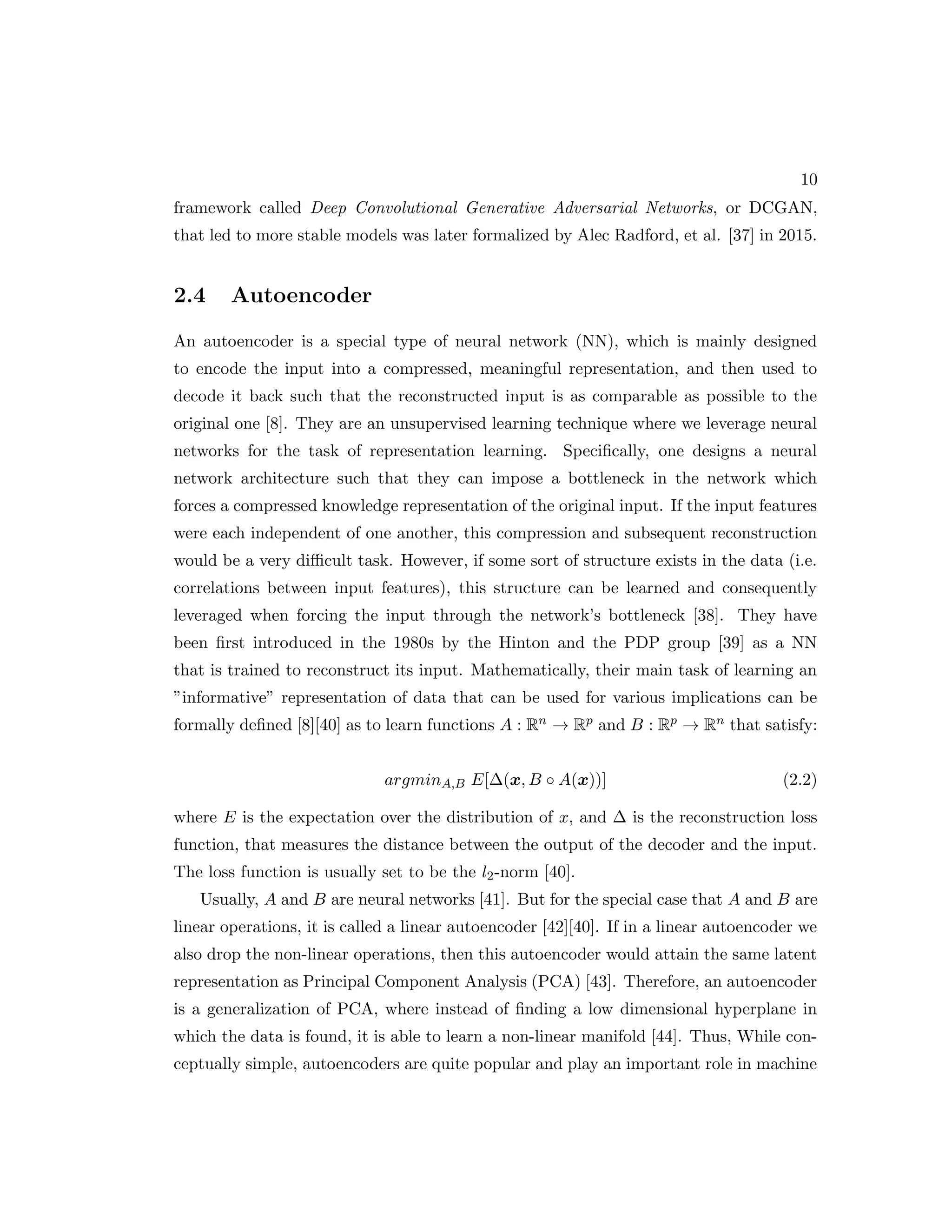 10 framework called Deep Convolutional Generative Adversarial Networks, or DCGAN, that led to more stable models was later formalized by Alec Radford, et al. [37] in 2015. 2.4 Autoencoder An autoencoder is a special type of neural network (NN), which is mainly designed to encode the input into a compressed, meaningful representation, and then used to decode it back such that the reconstructed input is as comparable as possible to the original one [8]. They are an unsupervised learning technique where we leverage neural networks for the task of representation learning. Specifically, one designs a neural network architecture such that they can impose a bottleneck in the network which forces a compressed knowledge representation of the original input. If the input features were each independent of one another, this compression and subsequent reconstruction would be a very difficult task. However, if some sort of structure exists in the data (i.e. correlations between input features), this structure can be learned and consequently leveraged when forcing the input through the network’s bottleneck [38]. They have been first introduced in the 1980s by the Hinton and the PDP group [39] as a NN that is trained to reconstruct its input. Mathematically, their main task of learning an ”informative” representation of data that can be used for various implications can be formally defined [8][40] as to learn functions A : Rn → Rp and B : Rp → Rn that satisfy: argminA,B E[∆(x, B ◦ A(x))] (2.2) where E is the expectation over the distribution of x, and ∆ is the reconstruction loss function, that measures the distance between the output of the decoder and the input. The loss function is usually set to be the l2-norm [40]. Usually, A and B are neural networks [41]. But for the special case that A and B are linear operations, it is called a linear autoencoder [42][40]. If in a linear autoencoder we also drop the non-linear operations, then this autoencoder would attain the same latent representation as Principal Component Analysis (PCA) [43]. Therefore, an autoencoder is a generalization of PCA, where instead of finding a low dimensional hyperplane in which the data is found, it is able to learn a non-linear manifold [44]. Thus, While con- ceptually simple, autoencoders are quite popular and play an important role in machine 