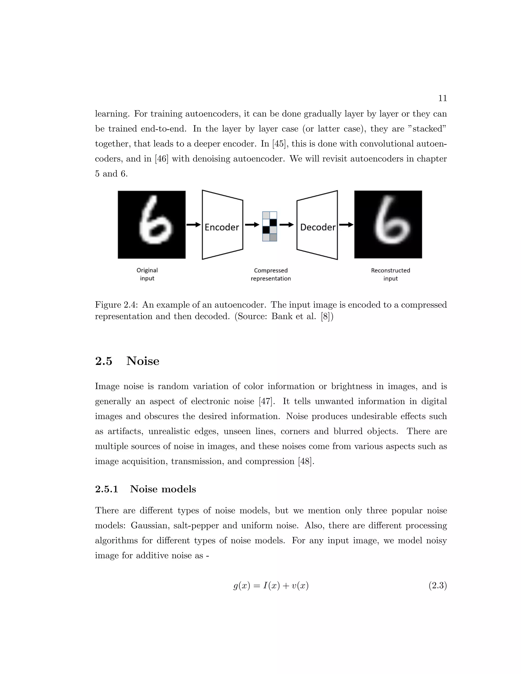 11 learning. For training autoencoders, it can be done gradually layer by layer or they can be trained end-to-end. In the layer by layer case (or latter case), they are ”stacked” together, that leads to a deeper encoder. In [45], this is done with convolutional autoen- coders, and in [46] with denoising autoencoder. We will revisit autoencoders in chapter 5 and 6. Figure 2.4: An example of an autoencoder. The input image is encoded to a compressed representation and then decoded. (Source: Bank et al. [8]) 2.5 Noise Image noise is random variation of color information or brightness in images, and is generally an aspect of electronic noise [47]. It tells unwanted information in digital images and obscures the desired information. Noise produces undesirable effects such as artifacts, unrealistic edges, unseen lines, corners and blurred objects. There are multiple sources of noise in images, and these noises come from various aspects such as image acquisition, transmission, and compression [48]. 2.5.1 Noise models There are different types of noise models, but we mention only three popular noise models: Gaussian, salt-pepper and uniform noise. Also, there are different processing algorithms for different types of noise models. For any input image, we model noisy image for additive noise as - g(x) = I(x) + v(x) (2.3) 