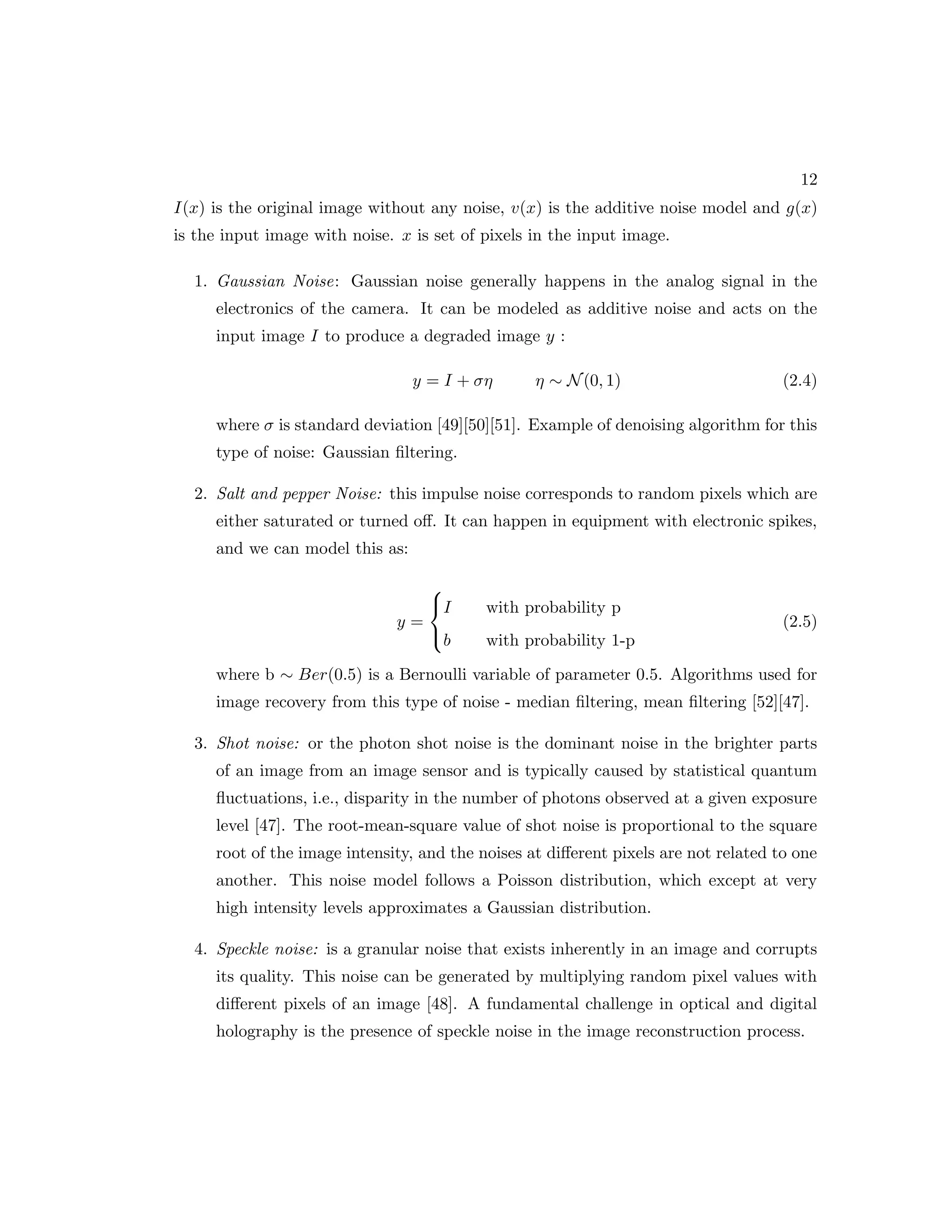 12 I(x) is the original image without any noise, v(x) is the additive noise model and g(x) is the input image with noise. x is set of pixels in the input image. 1. Gaussian Noise: Gaussian noise generally happens in the analog signal in the electronics of the camera. It can be modeled as additive noise and acts on the input image I to produce a degraded image y : y = I + ση η ∼ N(0, 1) (2.4) where σ is standard deviation [49][50][51]. Example of denoising algorithm for this type of noise: Gaussian filtering. 2. Salt and pepper Noise: this impulse noise corresponds to random pixels which are either saturated or turned off. It can happen in equipment with electronic spikes, and we can model this as: y =    I with probability p b with probability 1-p (2.5) where b ∼ Ber(0.5) is a Bernoulli variable of parameter 0.5. Algorithms used for image recovery from this type of noise - median filtering, mean filtering [52][47]. 3. Shot noise: or the photon shot noise is the dominant noise in the brighter parts of an image from an image sensor and is typically caused by statistical quantum fluctuations, i.e., disparity in the number of photons observed at a given exposure level [47]. The root-mean-square value of shot noise is proportional to the square root of the image intensity, and the noises at different pixels are not related to one another. This noise model follows a Poisson distribution, which except at very high intensity levels approximates a Gaussian distribution. 4. Speckle noise: is a granular noise that exists inherently in an image and corrupts its quality. This noise can be generated by multiplying random pixel values with different pixels of an image [48]. A fundamental challenge in optical and digital holography is the presence of speckle noise in the image reconstruction process. 