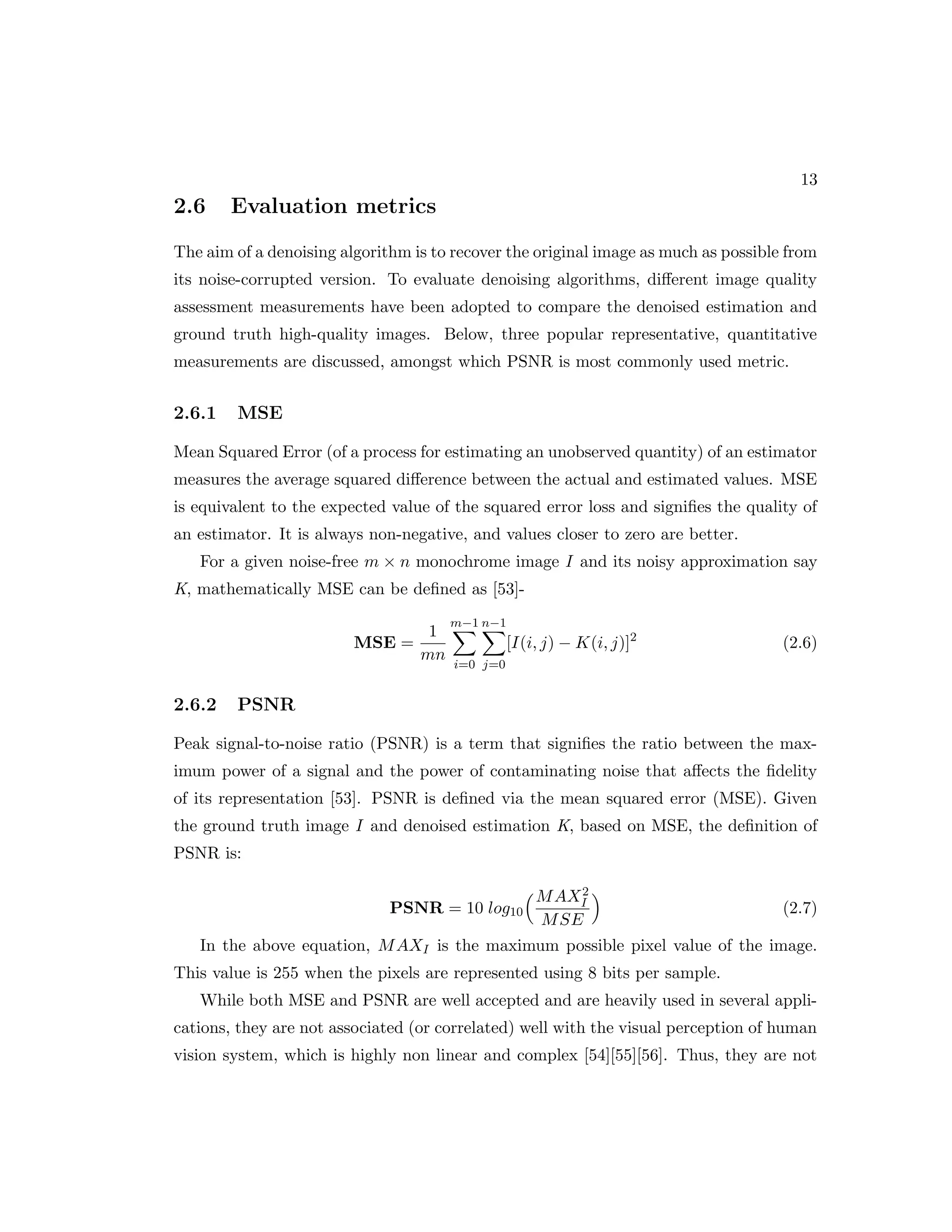 13 2.6 Evaluation metrics The aim of a denoising algorithm is to recover the original image as much as possible from its noise-corrupted version. To evaluate denoising algorithms, different image quality assessment measurements have been adopted to compare the denoised estimation and ground truth high-quality images. Below, three popular representative, quantitative measurements are discussed, amongst which PSNR is most commonly used metric. 2.6.1 MSE Mean Squared Error (of a process for estimating an unobserved quantity) of an estimator measures the average squared difference between the actual and estimated values. MSE is equivalent to the expected value of the squared error loss and signifies the quality of an estimator. It is always non-negative, and values closer to zero are better. For a given noise-free m × n monochrome image I and its noisy approximation say K, mathematically MSE can be defined as [53]- MSE = 1 mn m−1 X i=0 n−1 X j=0 [I(i, j) − K(i, j)]2 (2.6) 2.6.2 PSNR Peak signal-to-noise ratio (PSNR) is a term that signifies the ratio between the max- imum power of a signal and the power of contaminating noise that affects the fidelity of its representation [53]. PSNR is defined via the mean squared error (MSE). Given the ground truth image I and denoised estimation K, based on MSE, the definition of PSNR is: PSNR = 10 log10 MAX2 I MSE (2.7) In the above equation, MAXI is the maximum possible pixel value of the image. This value is 255 when the pixels are represented using 8 bits per sample. While both MSE and PSNR are well accepted and are heavily used in several appli- cations, they are not associated (or correlated) well with the visual perception of human vision system, which is highly non linear and complex [54][55][56]. Thus, they are not 