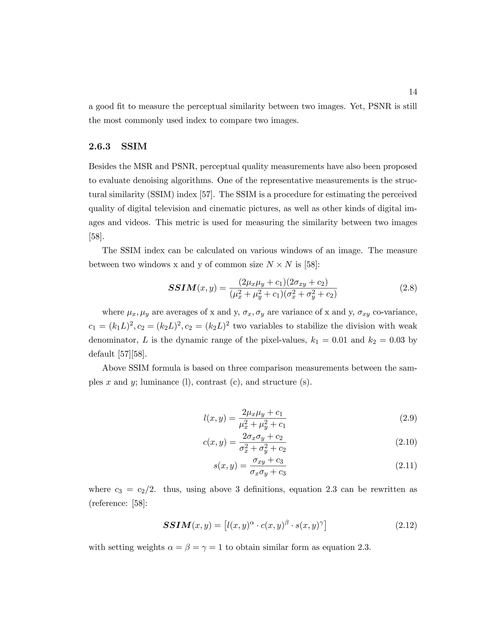 14 a good fit to measure the perceptual similarity between two images. Yet, PSNR is still the most commonly used index to compare two images. 2.6.3 SSIM Besides the MSR and PSNR, perceptual quality measurements have also been proposed to evaluate denoising algorithms. One of the representative measurements is the struc- tural similarity (SSIM) index [57]. The SSIM is a procedure for estimating the perceived quality of digital television and cinematic pictures, as well as other kinds of digital im- ages and videos. This metric is used for measuring the similarity between two images [58]. The SSIM index can be calculated on various windows of an image. The measure between two windows x and y of common size N × N is [58]: SSIM(x, y) = (2µxµy + c1)(2σxy + c2) (µ2 x + µ2 y + c1)(σ2 x + σ2 y + c2) (2.8) where µx, µy are averages of x and y, σx, σy are variance of x and y, σxy co-variance, c1 = (k1L)2, c2 = (k2L)2, c2 = (k2L)2 two variables to stabilize the division with weak denominator, L is the dynamic range of the pixel-values, k1 = 0.01 and k2 = 0.03 by default [57][58]. Above SSIM formula is based on three comparison measurements between the sam- ples x and y; luminance (l), contrast (c), and structure (s). l(x, y) = 2µxµy + c1 µ2 x + µ2 y + c1 (2.9) c(x, y) = 2σxσy + c2 σ2 x + σ2 y + c2 (2.10) s(x, y) = σxy + c3 σxσy + c3 (2.11) where c3 = c2/2. thus, using above 3 definitions, equation 2.3 can be rewritten as (reference: [58]: SSIM(x, y) = l(x, y)α · c(x, y)β · s(x, y)γ (2.12) with setting weights α = β = γ = 1 to obtain similar form as equation 2.3. 