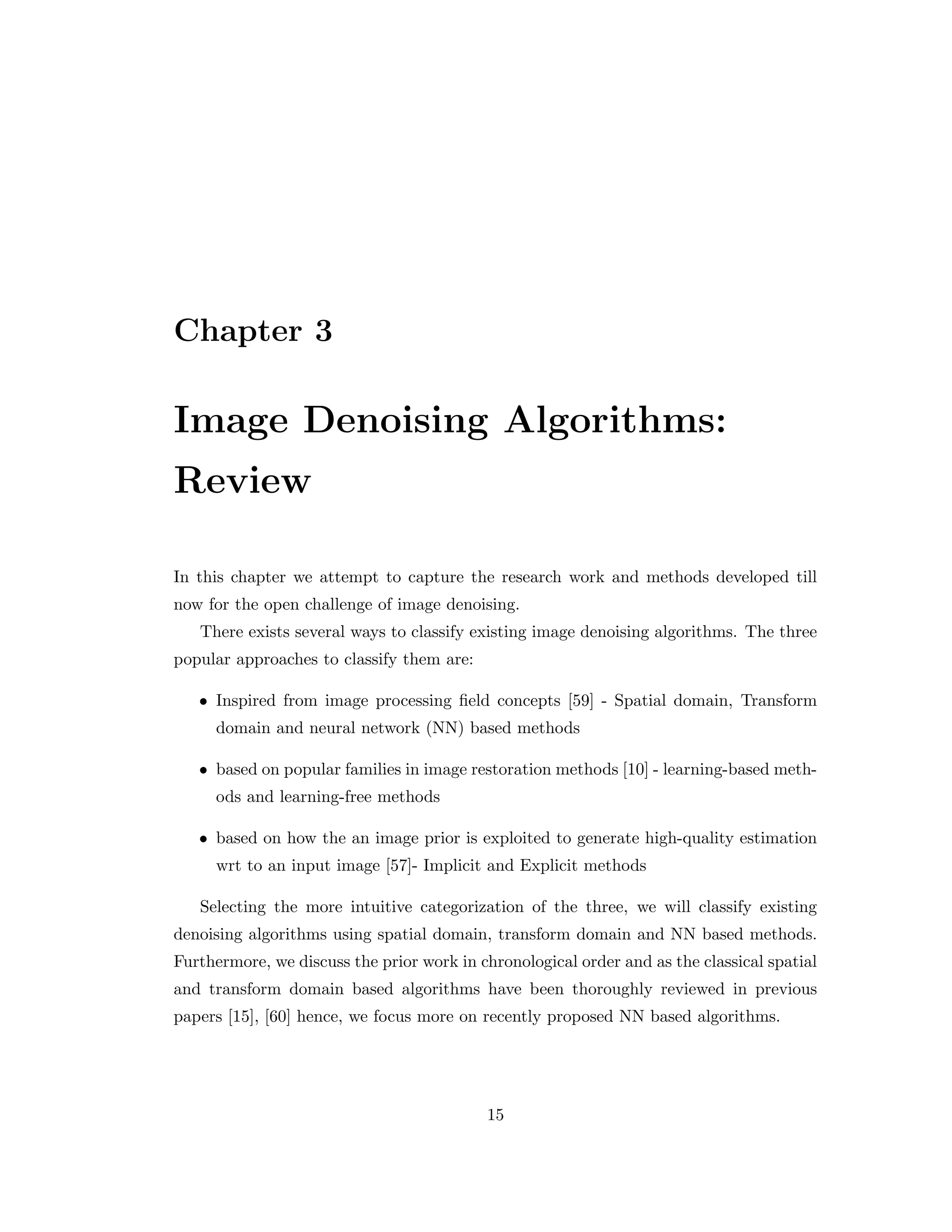 Chapter 3 Image Denoising Algorithms: Review In this chapter we attempt to capture the research work and methods developed till now for the open challenge of image denoising. There exists several ways to classify existing image denoising algorithms. The three popular approaches to classify them are: • Inspired from image processing field concepts [59] - Spatial domain, Transform domain and neural network (NN) based methods • based on popular families in image restoration methods [10] - learning-based meth- ods and learning-free methods • based on how the an image prior is exploited to generate high-quality estimation wrt to an input image [57]- Implicit and Explicit methods Selecting the more intuitive categorization of the three, we will classify existing denoising algorithms using spatial domain, transform domain and NN based methods. Furthermore, we discuss the prior work in chronological order and as the classical spatial and transform domain based algorithms have been thoroughly reviewed in previous papers [15], [60] hence, we focus more on recently proposed NN based algorithms. 15 