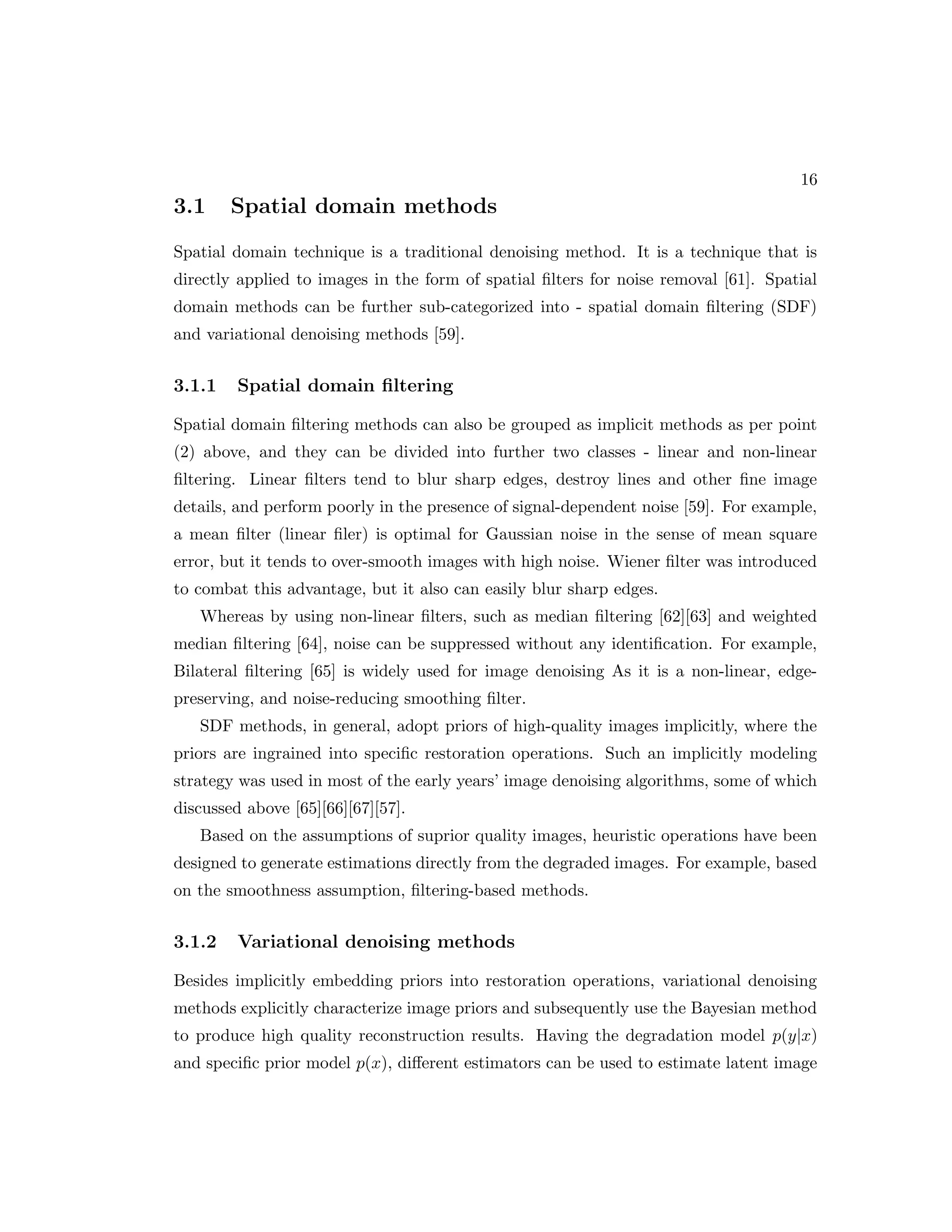 16 3.1 Spatial domain methods Spatial domain technique is a traditional denoising method. It is a technique that is directly applied to images in the form of spatial filters for noise removal [61]. Spatial domain methods can be further sub-categorized into - spatial domain filtering (SDF) and variational denoising methods [59]. 3.1.1 Spatial domain filtering Spatial domain filtering methods can also be grouped as implicit methods as per point (2) above, and they can be divided into further two classes - linear and non-linear filtering. Linear filters tend to blur sharp edges, destroy lines and other fine image details, and perform poorly in the presence of signal-dependent noise [59]. For example, a mean filter (linear filer) is optimal for Gaussian noise in the sense of mean square error, but it tends to over-smooth images with high noise. Wiener filter was introduced to combat this advantage, but it also can easily blur sharp edges. Whereas by using non-linear filters, such as median filtering [62][63] and weighted median filtering [64], noise can be suppressed without any identification. For example, Bilateral filtering [65] is widely used for image denoising As it is a non-linear, edge- preserving, and noise-reducing smoothing filter. SDF methods, in general, adopt priors of high-quality images implicitly, where the priors are ingrained into specific restoration operations. Such an implicitly modeling strategy was used in most of the early years’ image denoising algorithms, some of which discussed above [65][66][67][57]. Based on the assumptions of suprior quality images, heuristic operations have been designed to generate estimations directly from the degraded images. For example, based on the smoothness assumption, filtering-based methods. 3.1.2 Variational denoising methods Besides implicitly embedding priors into restoration operations, variational denoising methods explicitly characterize image priors and subsequently use the Bayesian method to produce high quality reconstruction results. Having the degradation model p(y|x) and specific prior model p(x), different estimators can be used to estimate latent image 