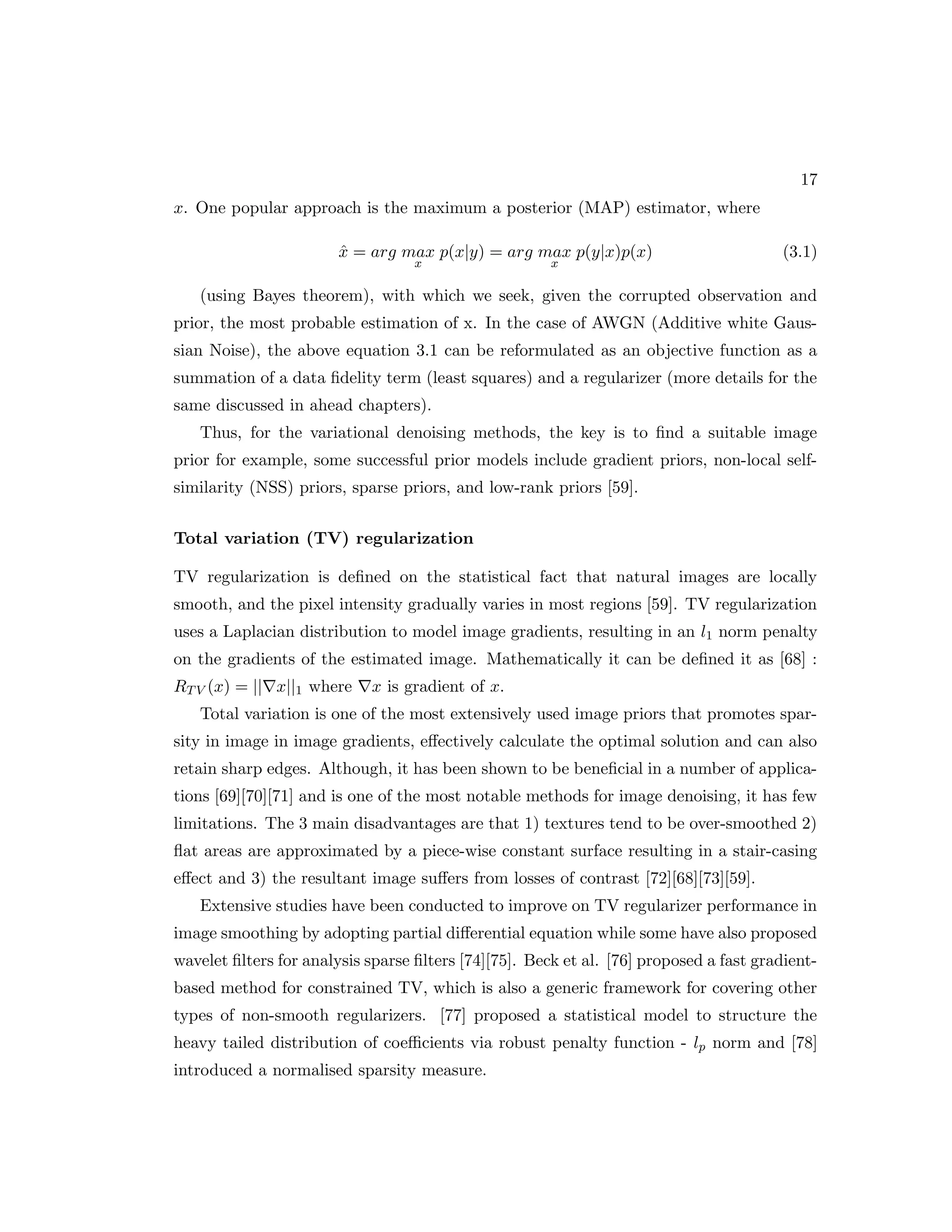 17 x. One popular approach is the maximum a posterior (MAP) estimator, where x̂ = arg max x p(x|y) = arg max x p(y|x)p(x) (3.1) (using Bayes theorem), with which we seek, given the corrupted observation and prior, the most probable estimation of x. In the case of AWGN (Additive white Gaus- sian Noise), the above equation 3.1 can be reformulated as an objective function as a summation of a data fidelity term (least squares) and a regularizer (more details for the same discussed in ahead chapters). Thus, for the variational denoising methods, the key is to find a suitable image prior for example, some successful prior models include gradient priors, non-local self- similarity (NSS) priors, sparse priors, and low-rank priors [59]. Total variation (TV) regularization TV regularization is defined on the statistical fact that natural images are locally smooth, and the pixel intensity gradually varies in most regions [59]. TV regularization uses a Laplacian distribution to model image gradients, resulting in an l1 norm penalty on the gradients of the estimated image. Mathematically it can be defined it as [68] : RTV (x) = ||∇x||1 where ∇x is gradient of x. Total variation is one of the most extensively used image priors that promotes spar- sity in image in image gradients, effectively calculate the optimal solution and can also retain sharp edges. Although, it has been shown to be beneficial in a number of applica- tions [69][70][71] and is one of the most notable methods for image denoising, it has few limitations. The 3 main disadvantages are that 1) textures tend to be over-smoothed 2) flat areas are approximated by a piece-wise constant surface resulting in a stair-casing effect and 3) the resultant image suffers from losses of contrast [72][68][73][59]. Extensive studies have been conducted to improve on TV regularizer performance in image smoothing by adopting partial differential equation while some have also proposed wavelet filters for analysis sparse filters [74][75]. Beck et al. [76] proposed a fast gradient- based method for constrained TV, which is also a generic framework for covering other types of non-smooth regularizers. [77] proposed a statistical model to structure the heavy tailed distribution of coefficients via robust penalty function - lp norm and [78] introduced a normalised sparsity measure. 